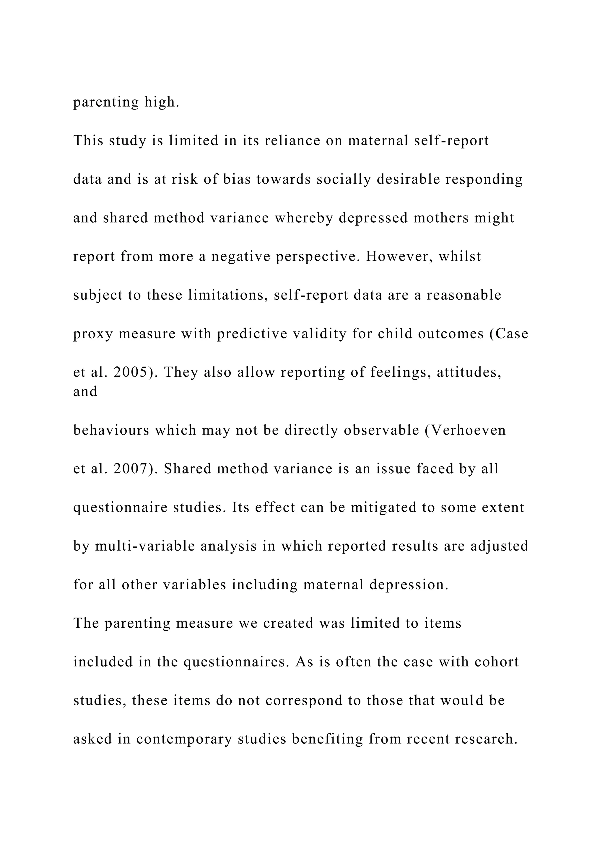 parenting high.
This study is limited in its reliance on maternal self-report
data and is at risk of bias towards socially desirable responding
and shared method variance whereby depressed mothers might
report from more a negative perspective. However, whilst
subject to these limitations, self-report data are a reasonable
proxy measure with predictive validity for child outcomes (Case
et al. 2005). They also allow reporting of feelings, attitudes,
and
behaviours which may not be directly observable (Verhoeven
et al. 2007). Shared method variance is an issue faced by all
questionnaire studies. Its effect can be mitigated to some extent
by multi-variable analysis in which reported results are adjusted
for all other variables including maternal depression.
The parenting measure we created was limited to items
included in the questionnaires. As is often the case with cohort
studies, these items do not correspond to those that would be
asked in contemporary studies benefiting from recent research.
 
