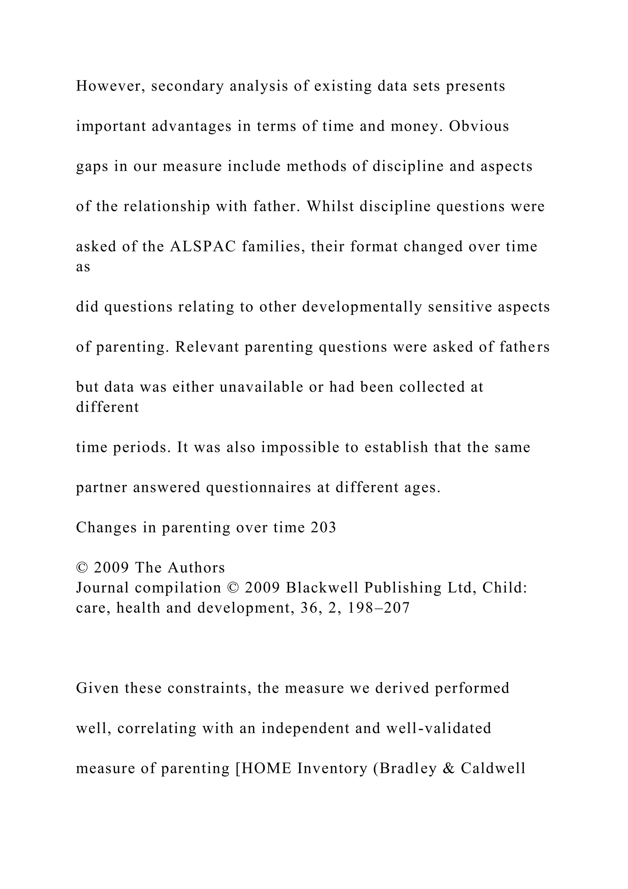 However, secondary analysis of existing data sets presents
important advantages in terms of time and money. Obvious
gaps in our measure include methods of discipline and aspects
of the relationship with father. Whilst discipline questions were
asked of the ALSPAC families, their format changed over time
as
did questions relating to other developmentally sensitive aspects
of parenting. Relevant parenting questions were asked of fathers
but data was either unavailable or had been collected at
different
time periods. It was also impossible to establish that the same
partner answered questionnaires at different ages.
Changes in parenting over time 203
© 2009 The Authors
Journal compilation © 2009 Blackwell Publishing Ltd, Child:
care, health and development, 36, 2, 198–207
Given these constraints, the measure we derived performed
well, correlating with an independent and well-validated
measure of parenting [HOME Inventory (Bradley & Caldwell
 