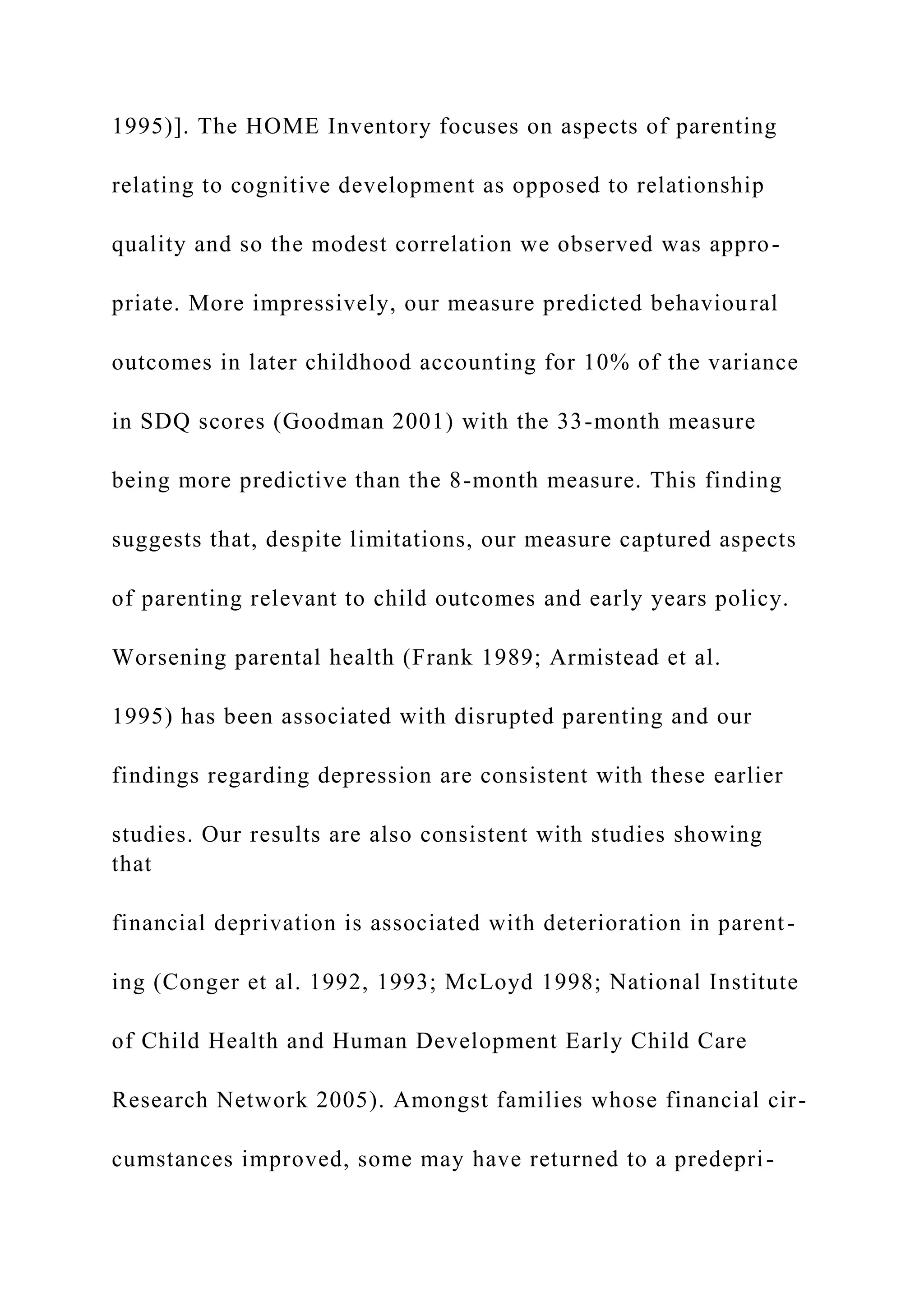 1995)]. The HOME Inventory focuses on aspects of parenting
relating to cognitive development as opposed to relationship
quality and so the modest correlation we observed was appro-
priate. More impressively, our measure predicted behavioural
outcomes in later childhood accounting for 10% of the variance
in SDQ scores (Goodman 2001) with the 33-month measure
being more predictive than the 8-month measure. This finding
suggests that, despite limitations, our measure captured aspects
of parenting relevant to child outcomes and early years policy.
Worsening parental health (Frank 1989; Armistead et al.
1995) has been associated with disrupted parenting and our
findings regarding depression are consistent with these earlier
studies. Our results are also consistent with studies showing
that
financial deprivation is associated with deterioration in parent-
ing (Conger et al. 1992, 1993; McLoyd 1998; National Institute
of Child Health and Human Development Early Child Care
Research Network 2005). Amongst families whose financial cir-
cumstances improved, some may have returned to a predepri-
 