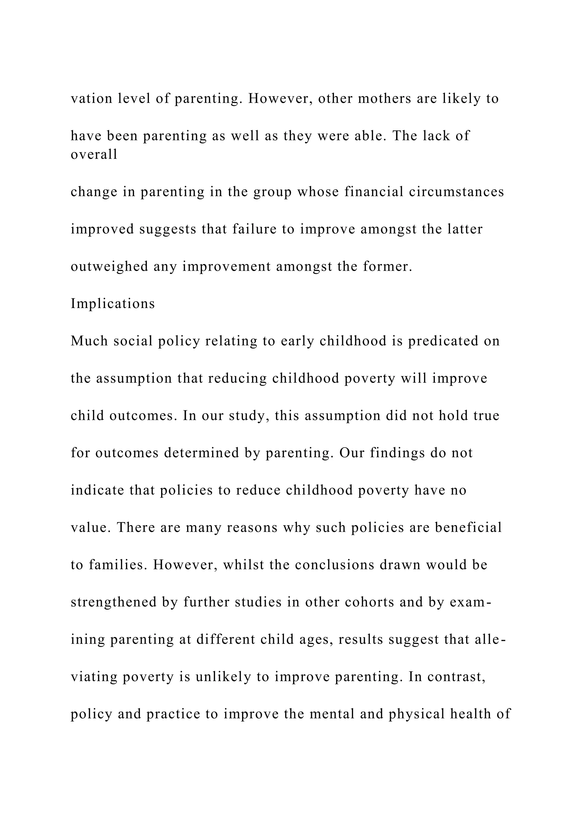 vation level of parenting. However, other mothers are likely to
have been parenting as well as they were able. The lack of
overall
change in parenting in the group whose financial circumstances
improved suggests that failure to improve amongst the latter
outweighed any improvement amongst the former.
Implications
Much social policy relating to early childhood is predicated on
the assumption that reducing childhood poverty will improve
child outcomes. In our study, this assumption did not hold true
for outcomes determined by parenting. Our findings do not
indicate that policies to reduce childhood poverty have no
value. There are many reasons why such policies are beneficial
to families. However, whilst the conclusions drawn would be
strengthened by further studies in other cohorts and by exam-
ining parenting at different child ages, results suggest that alle-
viating poverty is unlikely to improve parenting. In contrast,
policy and practice to improve the mental and physical health of
 