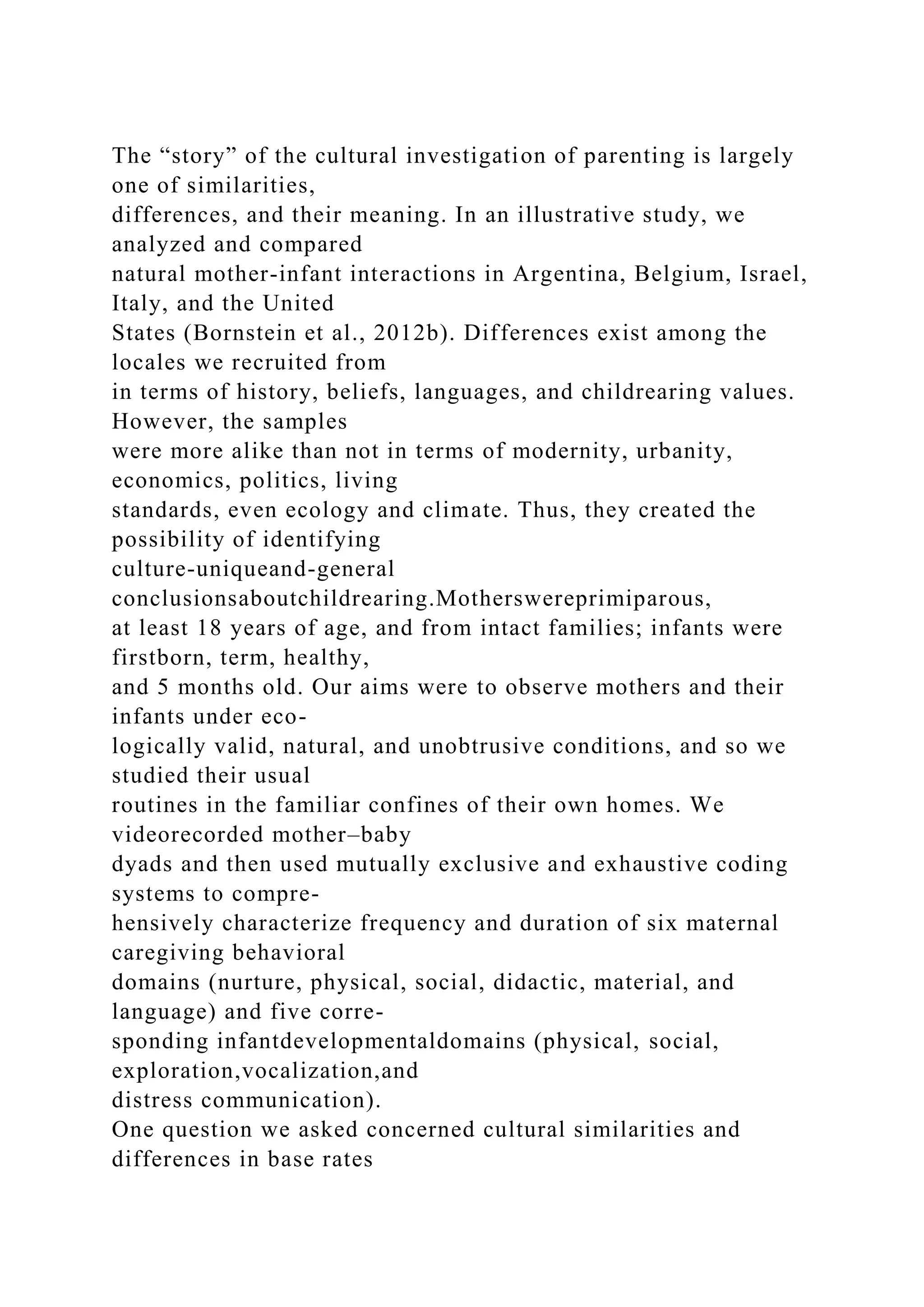 The “story” of the cultural investigation of parenting is largely
one of similarities,
differences, and their meaning. In an illustrative study, we
analyzed and compared
natural mother-infant interactions in Argentina, Belgium, Israel,
Italy, and the United
States (Bornstein et al., 2012b). Differences exist among the
locales we recruited from
in terms of history, beliefs, languages, and childrearing values.
However, the samples
were more alike than not in terms of modernity, urbanity,
economics, politics, living
standards, even ecology and climate. Thus, they created the
possibility of identifying
culture-uniqueand-general
conclusionsaboutchildrearing.Motherswereprimiparous,
at least 18 years of age, and from intact families; infants were
firstborn, term, healthy,
and 5 months old. Our aims were to observe mothers and their
infants under eco-
logically valid, natural, and unobtrusive conditions, and so we
studied their usual
routines in the familiar confines of their own homes. We
videorecorded mother–baby
dyads and then used mutually exclusive and exhaustive coding
systems to compre-
hensively characterize frequency and duration of six maternal
caregiving behavioral
domains (nurture, physical, social, didactic, material, and
language) and five corre-
sponding infantdevelopmentaldomains (physical, social,
exploration,vocalization,and
distress communication).
One question we asked concerned cultural similarities and
differences in base rates
 
