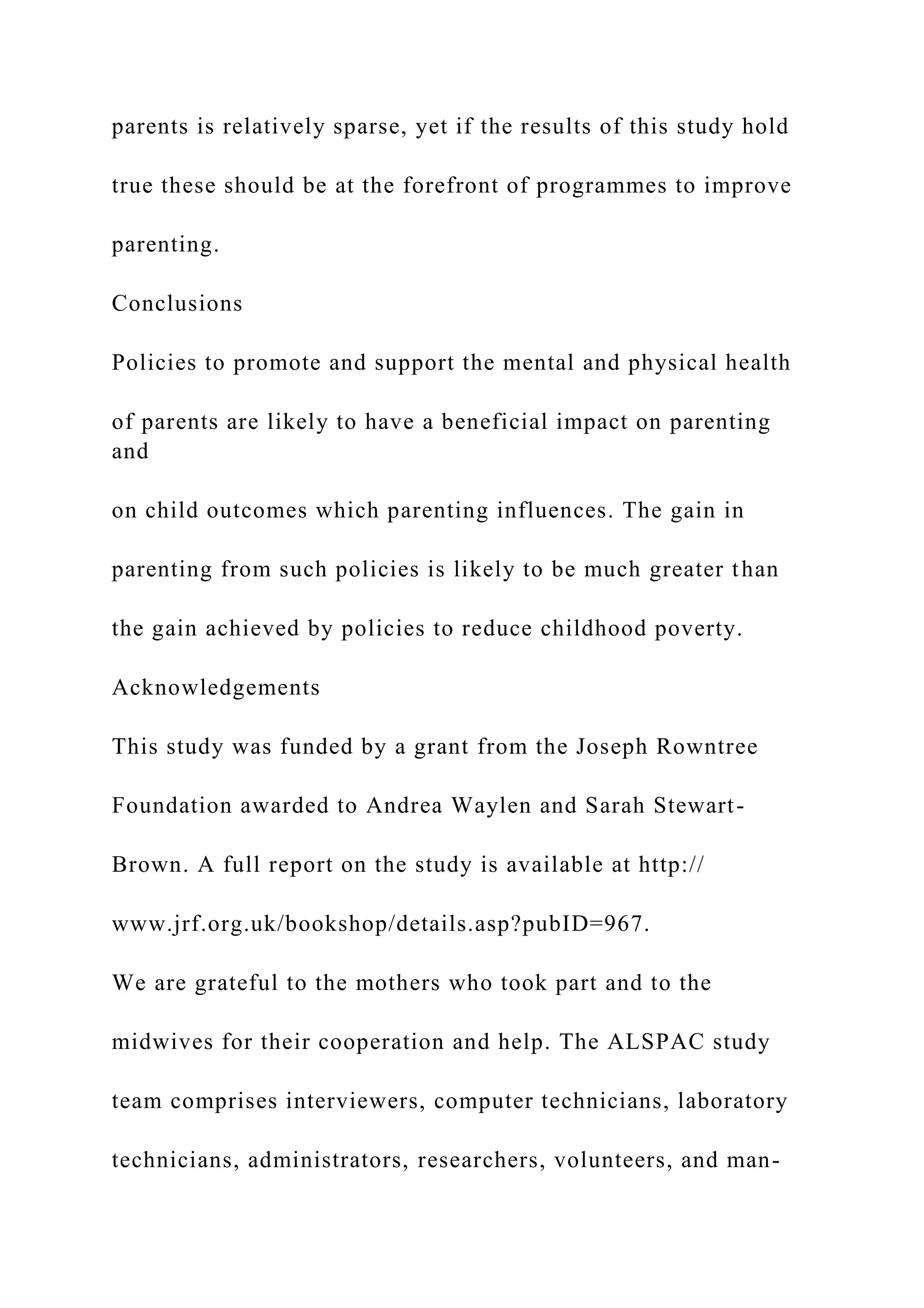 parents is relatively sparse, yet if the results of this study hold
true these should be at the forefront of programmes to improve
parenting.
Conclusions
Policies to promote and support the mental and physical health
of parents are likely to have a beneficial impact on parenting
and
on child outcomes which parenting influences. The gain in
parenting from such policies is likely to be much greater than
the gain achieved by policies to reduce childhood poverty.
Acknowledgements
This study was funded by a grant from the Joseph Rowntree
Foundation awarded to Andrea Waylen and Sarah Stewart-
Brown. A full report on the study is available at http://
www.jrf.org.uk/bookshop/details.asp?pubID=967.
We are grateful to the mothers who took part and to the
midwives for their cooperation and help. The ALSPAC study
team comprises interviewers, computer technicians, laboratory
technicians, administrators, researchers, volunteers, and man-
 