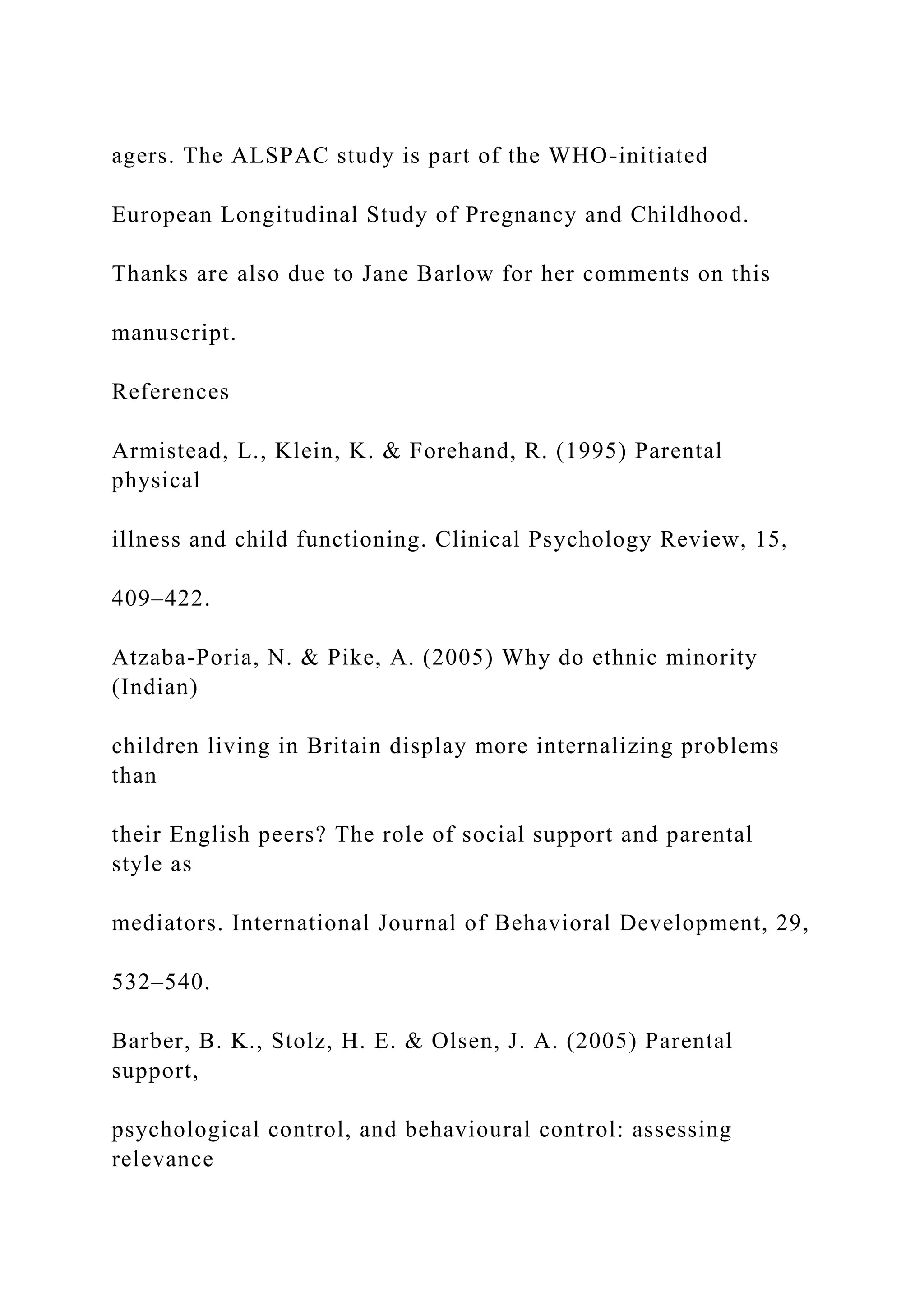 agers. The ALSPAC study is part of the WHO-initiated
European Longitudinal Study of Pregnancy and Childhood.
Thanks are also due to Jane Barlow for her comments on this
manuscript.
References
Armistead, L., Klein, K. & Forehand, R. (1995) Parental
physical
illness and child functioning. Clinical Psychology Review, 15,
409–422.
Atzaba-Poria, N. & Pike, A. (2005) Why do ethnic minority
(Indian)
children living in Britain display more internalizing problems
than
their English peers? The role of social support and parental
style as
mediators. International Journal of Behavioral Development, 29,
532–540.
Barber, B. K., Stolz, H. E. & Olsen, J. A. (2005) Parental
support,
psychological control, and behavioural control: assessing
relevance
 