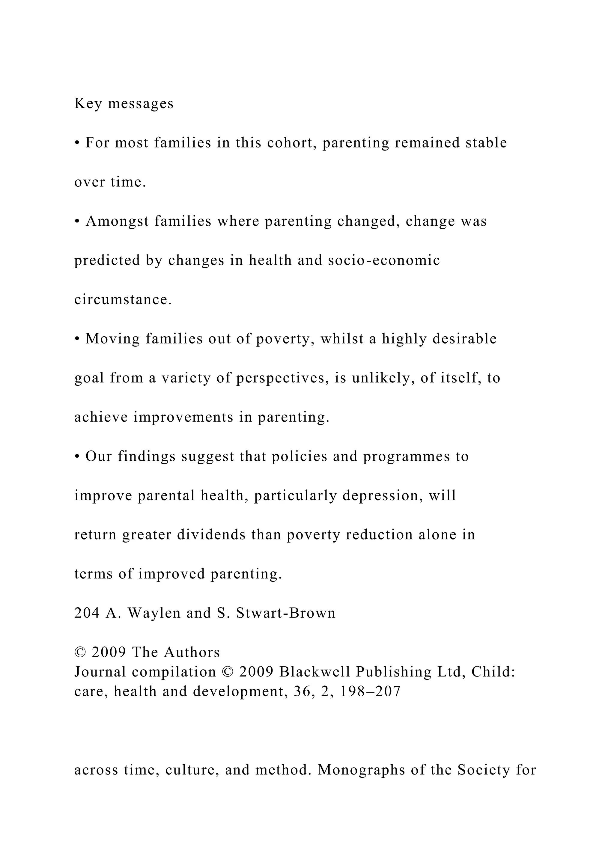 Key messages
• For most families in this cohort, parenting remained stable
over time.
• Amongst families where parenting changed, change was
predicted by changes in health and socio-economic
circumstance.
• Moving families out of poverty, whilst a highly desirable
goal from a variety of perspectives, is unlikely, of itself, to
achieve improvements in parenting.
• Our findings suggest that policies and programmes to
improve parental health, particularly depression, will
return greater dividends than poverty reduction alone in
terms of improved parenting.
204 A. Waylen and S. Stwart-Brown
© 2009 The Authors
Journal compilation © 2009 Blackwell Publishing Ltd, Child:
care, health and development, 36, 2, 198–207
across time, culture, and method. Monographs of the Society for
 