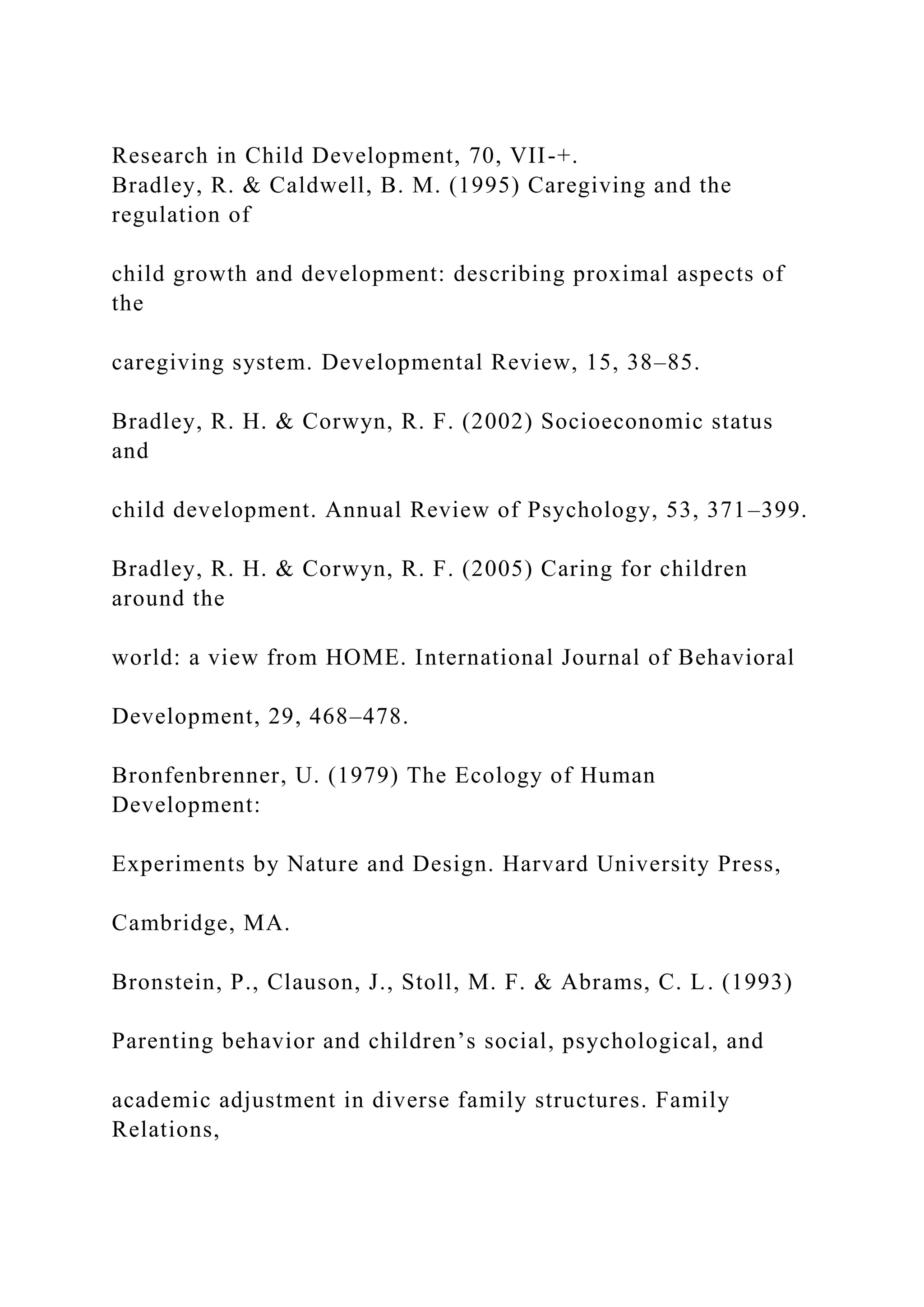 Research in Child Development, 70, VII-+.
Bradley, R. & Caldwell, B. M. (1995) Caregiving and the
regulation of
child growth and development: describing proximal aspects of
the
caregiving system. Developmental Review, 15, 38–85.
Bradley, R. H. & Corwyn, R. F. (2002) Socioeconomic status
and
child development. Annual Review of Psychology, 53, 371–399.
Bradley, R. H. & Corwyn, R. F. (2005) Caring for children
around the
world: a view from HOME. International Journal of Behavioral
Development, 29, 468–478.
Bronfenbrenner, U. (1979) The Ecology of Human
Development:
Experiments by Nature and Design. Harvard University Press,
Cambridge, MA.
Bronstein, P., Clauson, J., Stoll, M. F. & Abrams, C. L. (1993)
Parenting behavior and children’s social, psychological, and
academic adjustment in diverse family structures. Family
Relations,
 