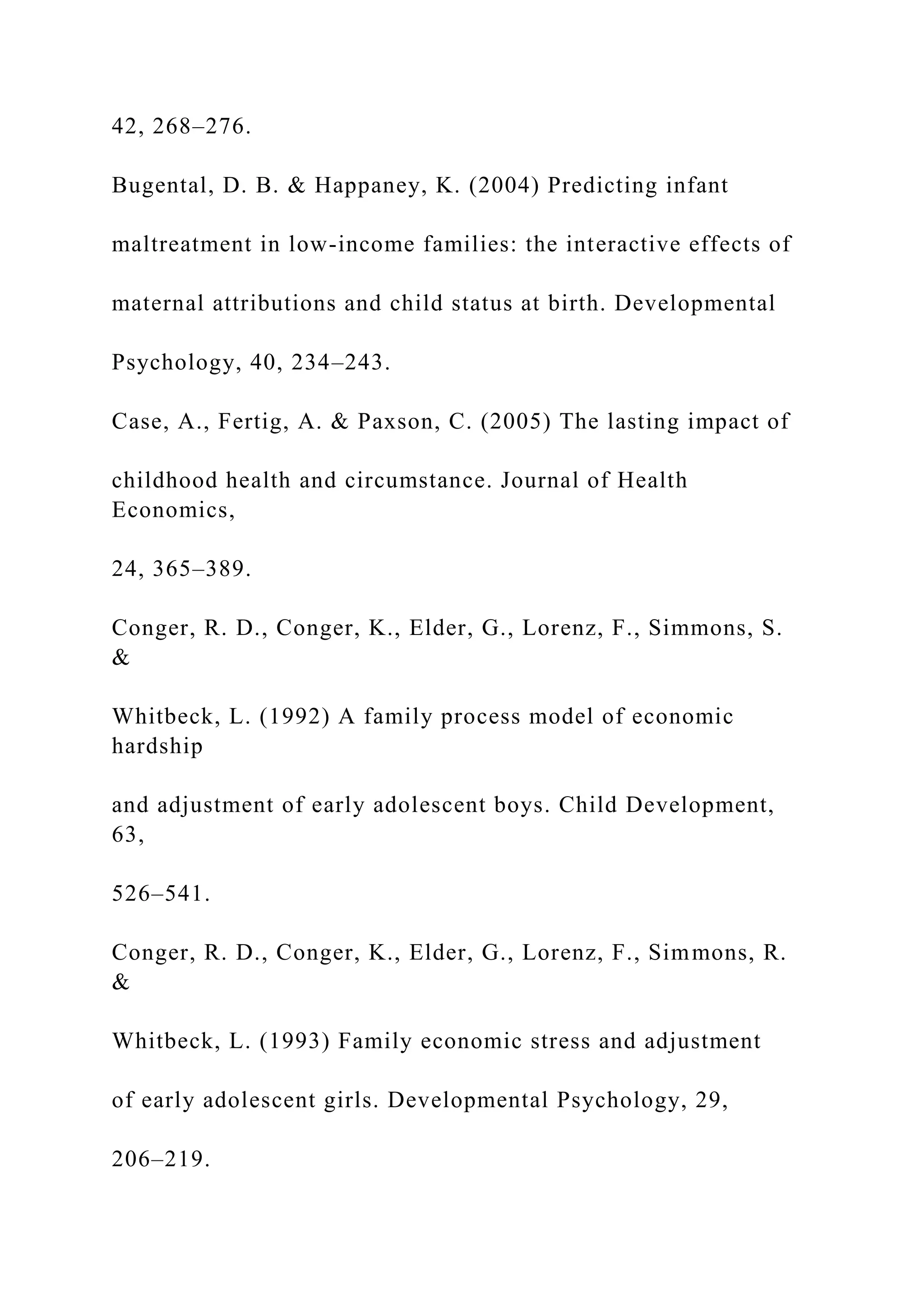 42, 268–276.
Bugental, D. B. & Happaney, K. (2004) Predicting infant
maltreatment in low-income families: the interactive effects of
maternal attributions and child status at birth. Developmental
Psychology, 40, 234–243.
Case, A., Fertig, A. & Paxson, C. (2005) The lasting impact of
childhood health and circumstance. Journal of Health
Economics,
24, 365–389.
Conger, R. D., Conger, K., Elder, G., Lorenz, F., Simmons, S.
&
Whitbeck, L. (1992) A family process model of economic
hardship
and adjustment of early adolescent boys. Child Development,
63,
526–541.
Conger, R. D., Conger, K., Elder, G., Lorenz, F., Simmons, R.
&
Whitbeck, L. (1993) Family economic stress and adjustment
of early adolescent girls. Developmental Psychology, 29,
206–219.
 