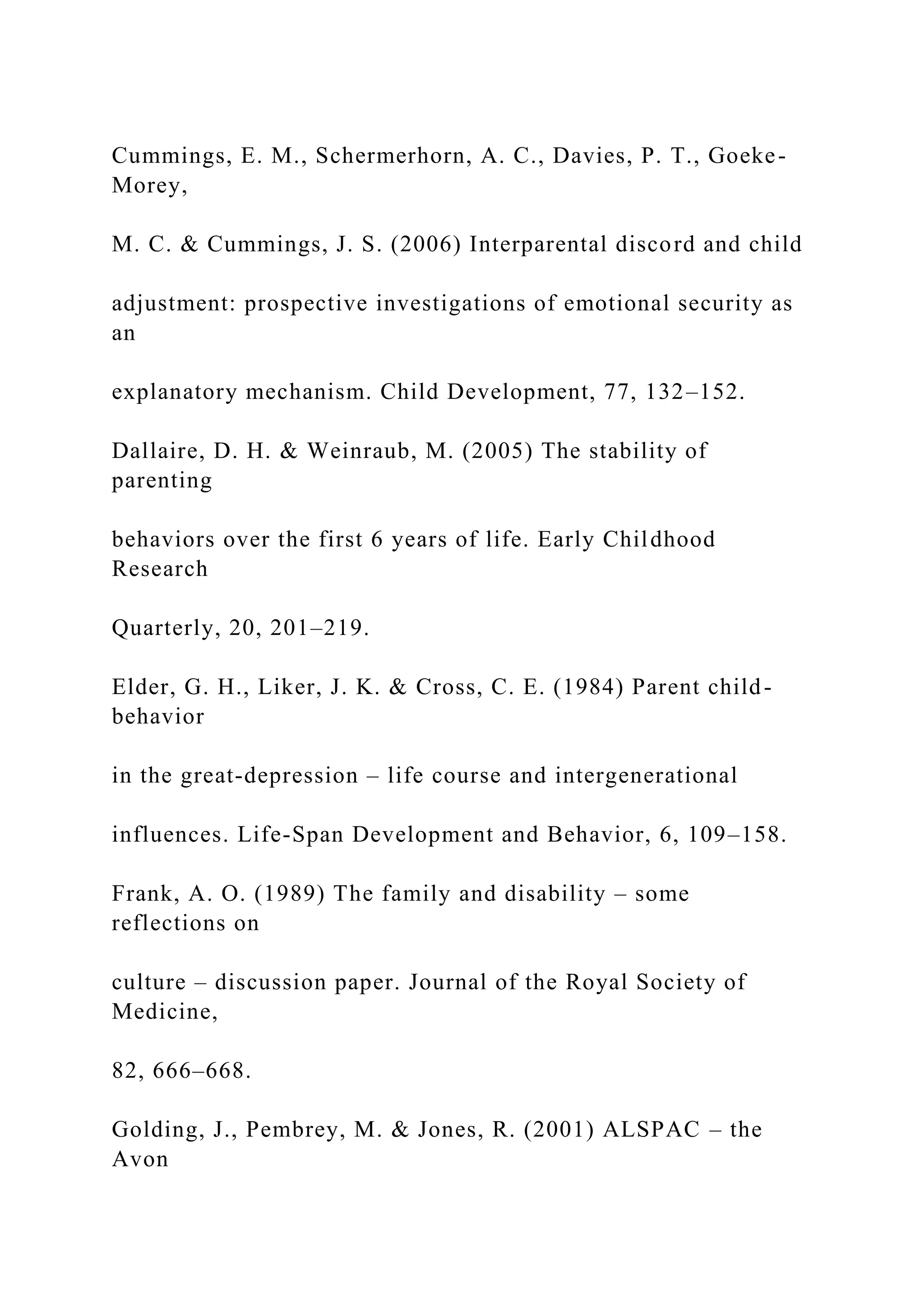 Cummings, E. M., Schermerhorn, A. C., Davies, P. T., Goeke-
Morey,
M. C. & Cummings, J. S. (2006) Interparental discord and child
adjustment: prospective investigations of emotional security as
an
explanatory mechanism. Child Development, 77, 132–152.
Dallaire, D. H. & Weinraub, M. (2005) The stability of
parenting
behaviors over the first 6 years of life. Early Childhood
Research
Quarterly, 20, 201–219.
Elder, G. H., Liker, J. K. & Cross, C. E. (1984) Parent child-
behavior
in the great-depression – life course and intergenerational
influences. Life-Span Development and Behavior, 6, 109–158.
Frank, A. O. (1989) The family and disability – some
reflections on
culture – discussion paper. Journal of the Royal Society of
Medicine,
82, 666–668.
Golding, J., Pembrey, M. & Jones, R. (2001) ALSPAC – the
Avon
 
