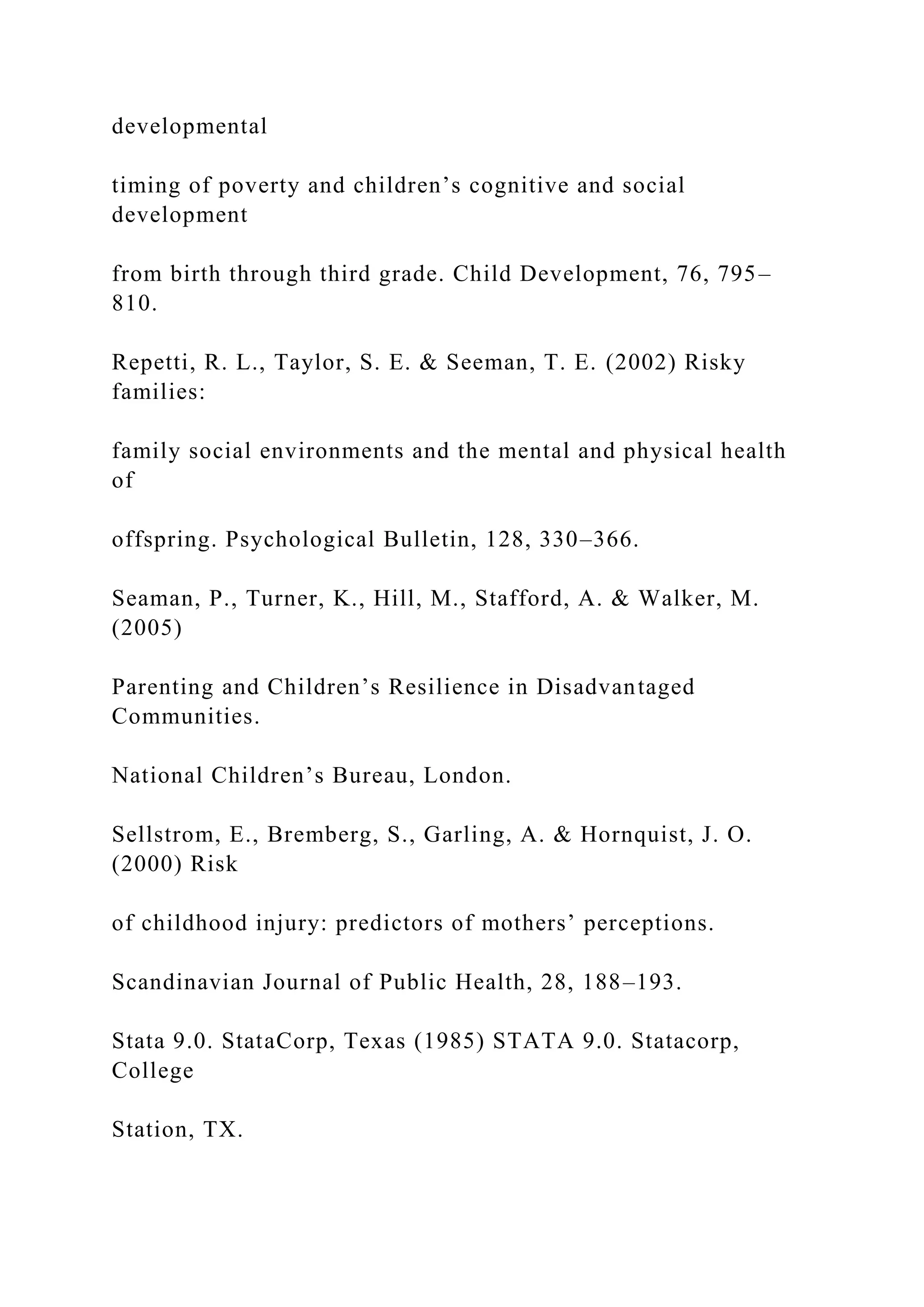 developmental
timing of poverty and children’s cognitive and social
development
from birth through third grade. Child Development, 76, 795–
810.
Repetti, R. L., Taylor, S. E. & Seeman, T. E. (2002) Risky
families:
family social environments and the mental and physical health
of
offspring. Psychological Bulletin, 128, 330–366.
Seaman, P., Turner, K., Hill, M., Stafford, A. & Walker, M.
(2005)
Parenting and Children’s Resilience in Disadvantaged
Communities.
National Children’s Bureau, London.
Sellstrom, E., Bremberg, S., Garling, A. & Hornquist, J. O.
(2000) Risk
of childhood injury: predictors of mothers’ perceptions.
Scandinavian Journal of Public Health, 28, 188–193.
Stata 9.0. StataCorp, Texas (1985) STATA 9.0. Statacorp,
College
Station, TX.
 