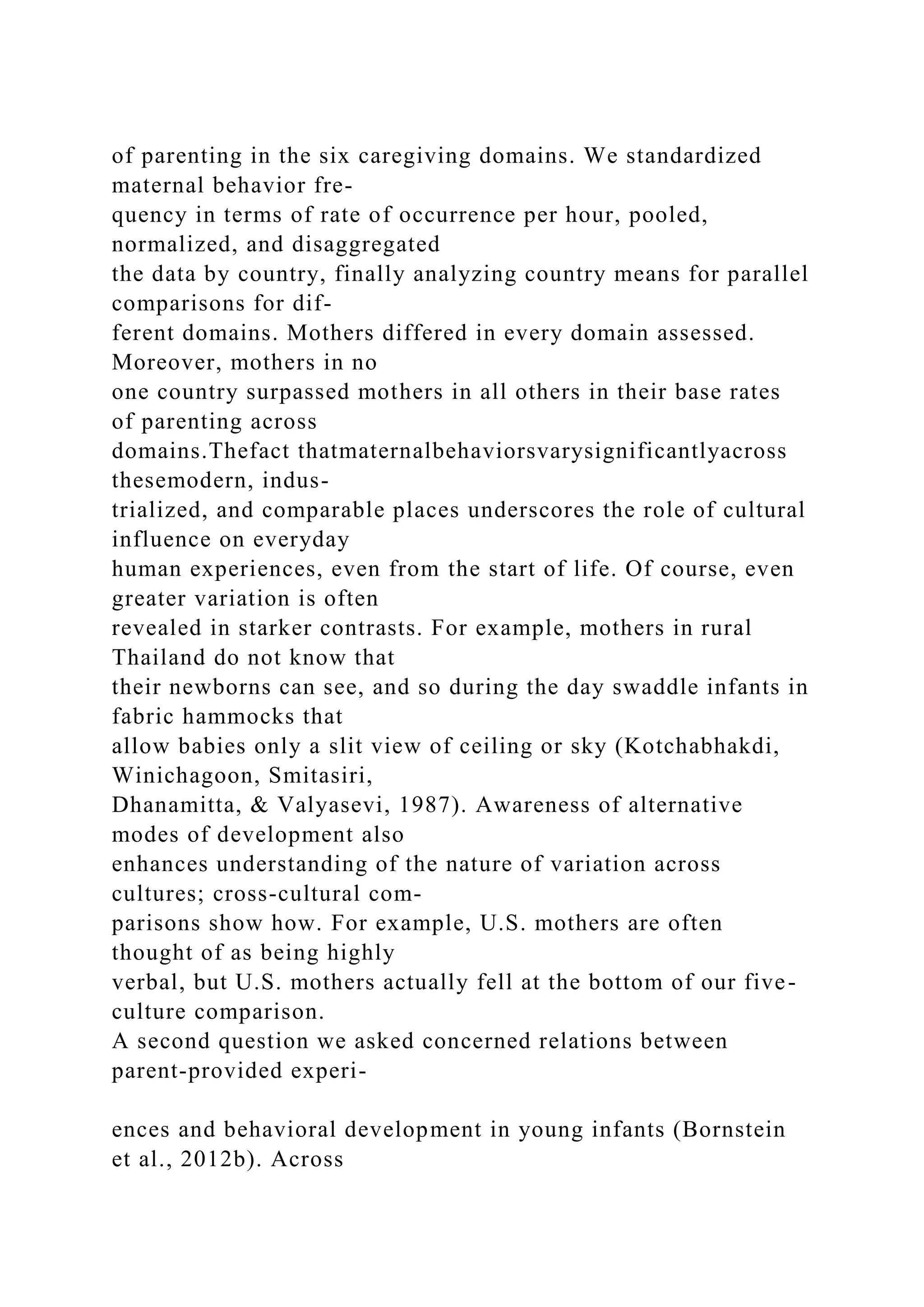 of parenting in the six caregiving domains. We standardized
maternal behavior fre-
quency in terms of rate of occurrence per hour, pooled,
normalized, and disaggregated
the data by country, finally analyzing country means for parallel
comparisons for dif-
ferent domains. Mothers differed in every domain assessed.
Moreover, mothers in no
one country surpassed mothers in all others in their base rates
of parenting across
domains.Thefact thatmaternalbehaviorsvarysignificantlyacross
thesemodern, indus-
trialized, and comparable places underscores the role of cultural
influence on everyday
human experiences, even from the start of life. Of course, even
greater variation is often
revealed in starker contrasts. For example, mothers in rural
Thailand do not know that
their newborns can see, and so during the day swaddle infants in
fabric hammocks that
allow babies only a slit view of ceiling or sky (Kotchabhakdi,
Winichagoon, Smitasiri,
Dhanamitta, & Valyasevi, 1987). Awareness of alternative
modes of development also
enhances understanding of the nature of variation across
cultures; cross-cultural com-
parisons show how. For example, U.S. mothers are often
thought of as being highly
verbal, but U.S. mothers actually fell at the bottom of our five-
culture comparison.
A second question we asked concerned relations between
parent-provided experi-
ences and behavioral development in young infants (Bornstein
et al., 2012b). Across
 