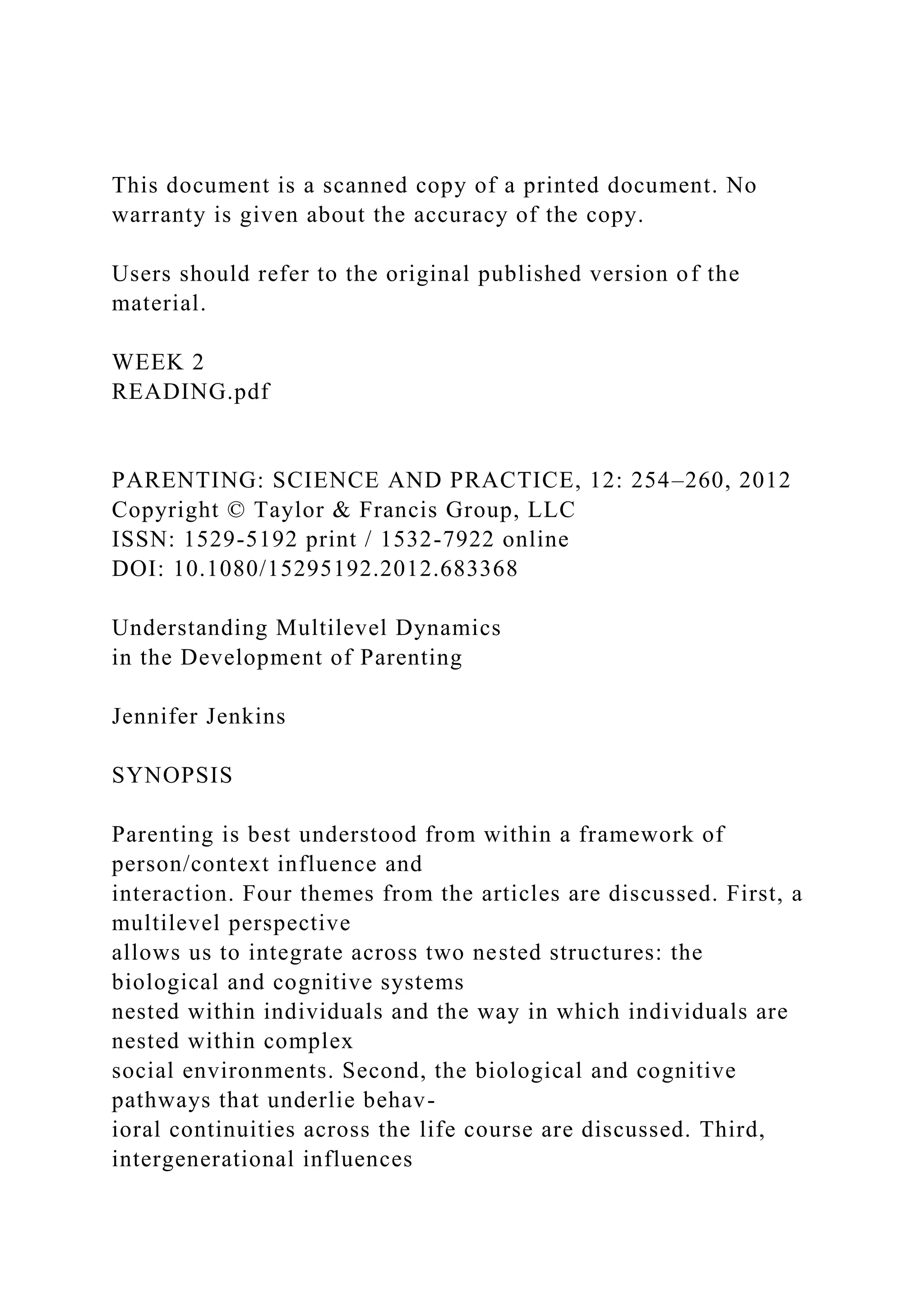 This document is a scanned copy of a printed document. No
warranty is given about the accuracy of the copy.
Users should refer to the original published version of the
material.
WEEK 2
READING.pdf
PARENTING: SCIENCE AND PRACTICE, 12: 254–260, 2012
Copyright © Taylor & Francis Group, LLC
ISSN: 1529-5192 print / 1532-7922 online
DOI: 10.1080/15295192.2012.683368
Understanding Multilevel Dynamics
in the Development of Parenting
Jennifer Jenkins
SYNOPSIS
Parenting is best understood from within a framework of
person/context influence and
interaction. Four themes from the articles are discussed. First, a
multilevel perspective
allows us to integrate across two nested structures: the
biological and cognitive systems
nested within individuals and the way in which individuals are
nested within complex
social environments. Second, the biological and cognitive
pathways that underlie behav-
ioral continuities across the life course are discussed. Third,
intergenerational influences
 