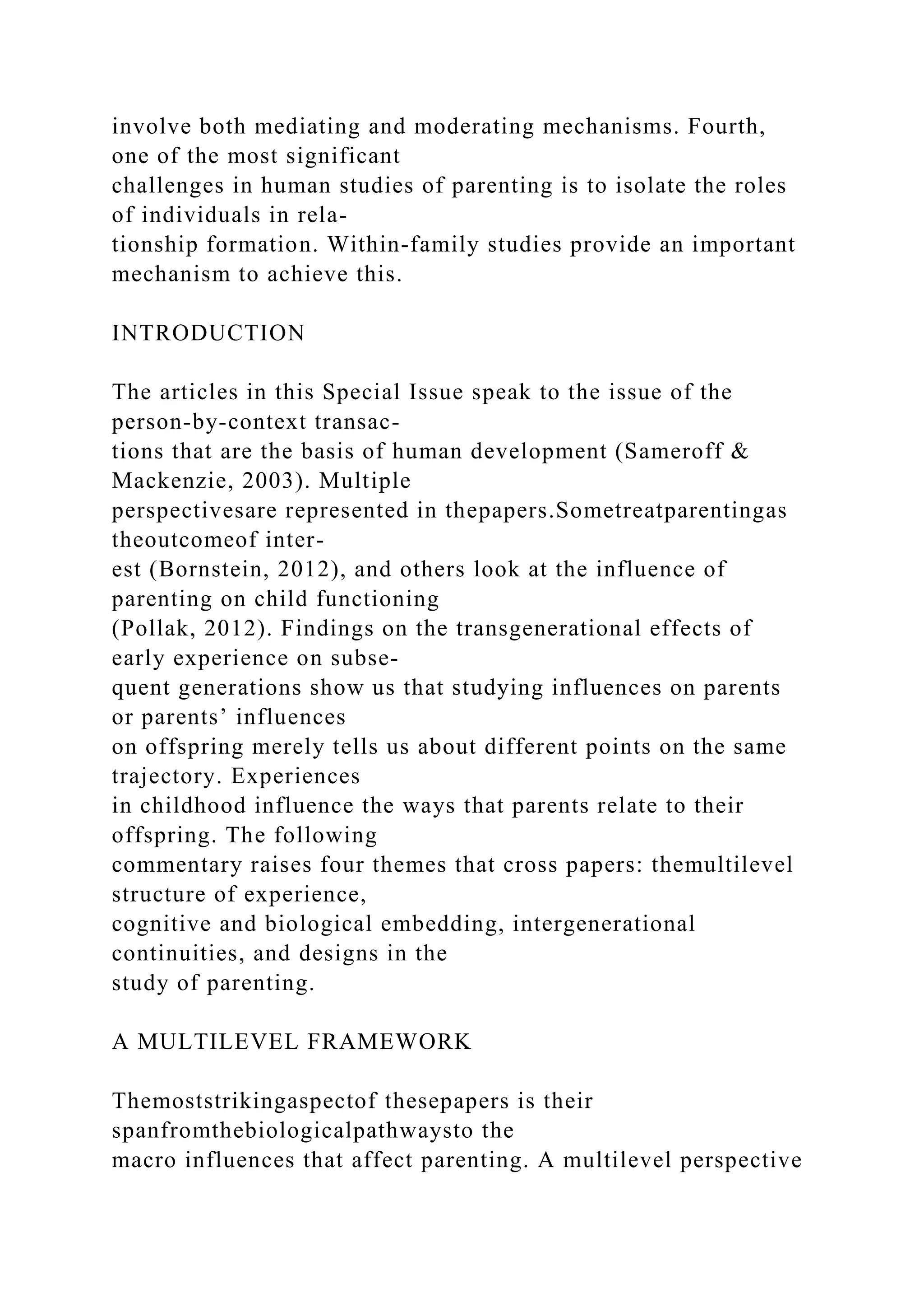 involve both mediating and moderating mechanisms. Fourth,
one of the most significant
challenges in human studies of parenting is to isolate the roles
of individuals in rela-
tionship formation. Within-family studies provide an important
mechanism to achieve this.
INTRODUCTION
The articles in this Special Issue speak to the issue of the
person-by-context transac-
tions that are the basis of human development (Sameroff &
Mackenzie, 2003). Multiple
perspectivesare represented in thepapers.Sometreatparentingas
theoutcomeof inter-
est (Bornstein, 2012), and others look at the influence of
parenting on child functioning
(Pollak, 2012). Findings on the transgenerational effects of
early experience on subse-
quent generations show us that studying influences on parents
or parents’ influences
on offspring merely tells us about different points on the same
trajectory. Experiences
in childhood influence the ways that parents relate to their
offspring. The following
commentary raises four themes that cross papers: themultilevel
structure of experience,
cognitive and biological embedding, intergenerational
continuities, and designs in the
study of parenting.
A MULTILEVEL FRAMEWORK
Themoststrikingaspectof thesepapers is their
spanfromthebiologicalpathwaysto the
macro influences that affect parenting. A multilevel perspective
 
