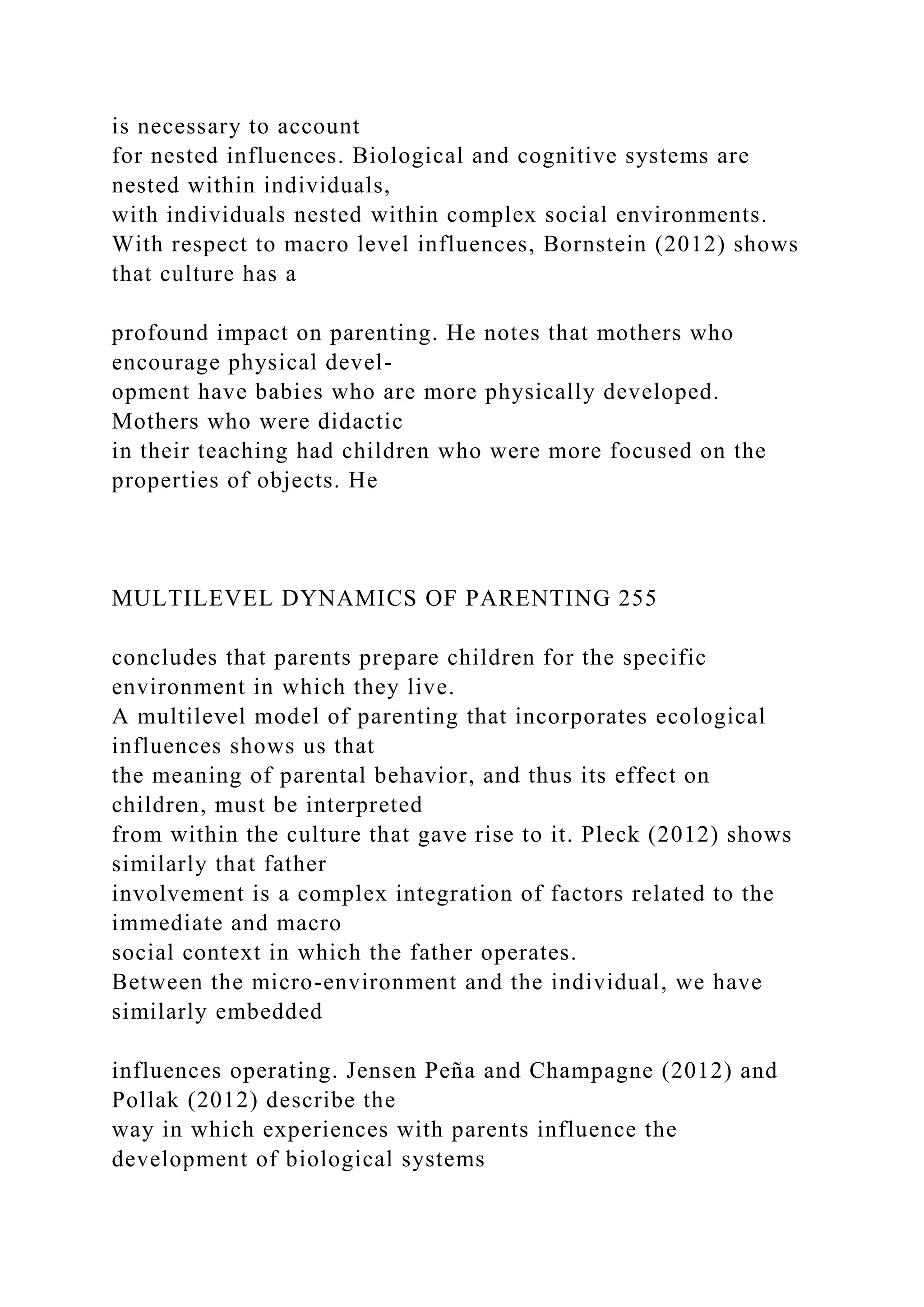 is necessary to account
for nested influences. Biological and cognitive systems are
nested within individuals,
with individuals nested within complex social environments.
With respect to macro level influences, Bornstein (2012) shows
that culture has a
profound impact on parenting. He notes that mothers who
encourage physical devel-
opment have babies who are more physically developed.
Mothers who were didactic
in their teaching had children who were more focused on the
properties of objects. He
MULTILEVEL DYNAMICS OF PARENTING 255
concludes that parents prepare children for the specific
environment in which they live.
A multilevel model of parenting that incorporates ecological
influences shows us that
the meaning of parental behavior, and thus its effect on
children, must be interpreted
from within the culture that gave rise to it. Pleck (2012) shows
similarly that father
involvement is a complex integration of factors related to the
immediate and macro
social context in which the father operates.
Between the micro-environment and the individual, we have
similarly embedded
influences operating. Jensen Peña and Champagne (2012) and
Pollak (2012) describe the
way in which experiences with parents influence the
development of biological systems
 