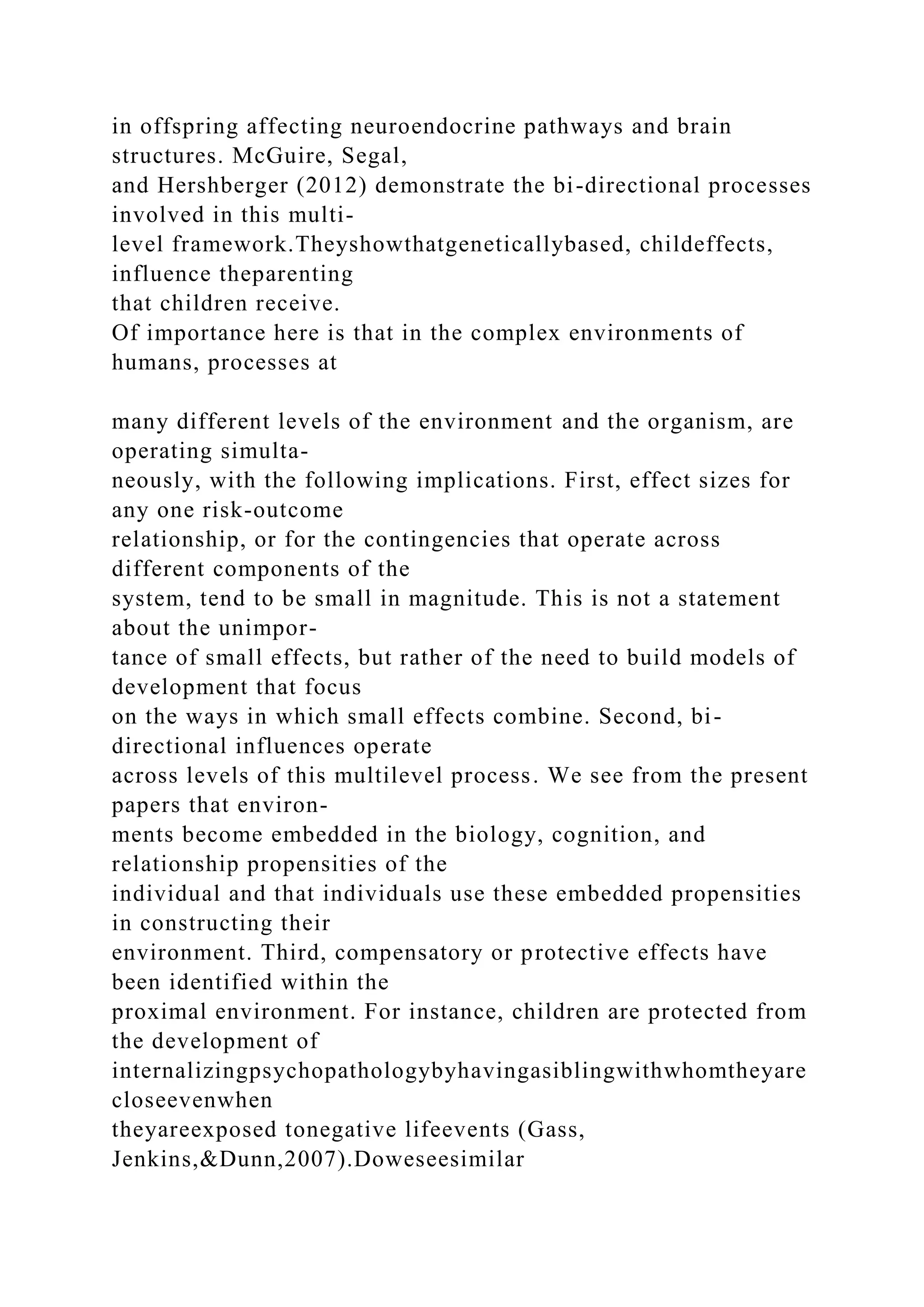 in offspring affecting neuroendocrine pathways and brain
structures. McGuire, Segal,
and Hershberger (2012) demonstrate the bi-directional processes
involved in this multi-
level framework.Theyshowthatgeneticallybased, childeffects,
influence theparenting
that children receive.
Of importance here is that in the complex environments of
humans, processes at
many different levels of the environment and the organism, are
operating simulta-
neously, with the following implications. First, effect sizes for
any one risk-outcome
relationship, or for the contingencies that operate across
different components of the
system, tend to be small in magnitude. This is not a statement
about the unimpor-
tance of small effects, but rather of the need to build models of
development that focus
on the ways in which small effects combine. Second, bi-
directional influences operate
across levels of this multilevel process. We see from the present
papers that environ-
ments become embedded in the biology, cognition, and
relationship propensities of the
individual and that individuals use these embedded propensities
in constructing their
environment. Third, compensatory or protective effects have
been identified within the
proximal environment. For instance, children are protected from
the development of
internalizingpsychopathologybyhavingasiblingwithwhomtheyare
closeevenwhen
theyareexposed tonegative lifeevents (Gass,
Jenkins,&Dunn,2007).Doweseesimilar
 