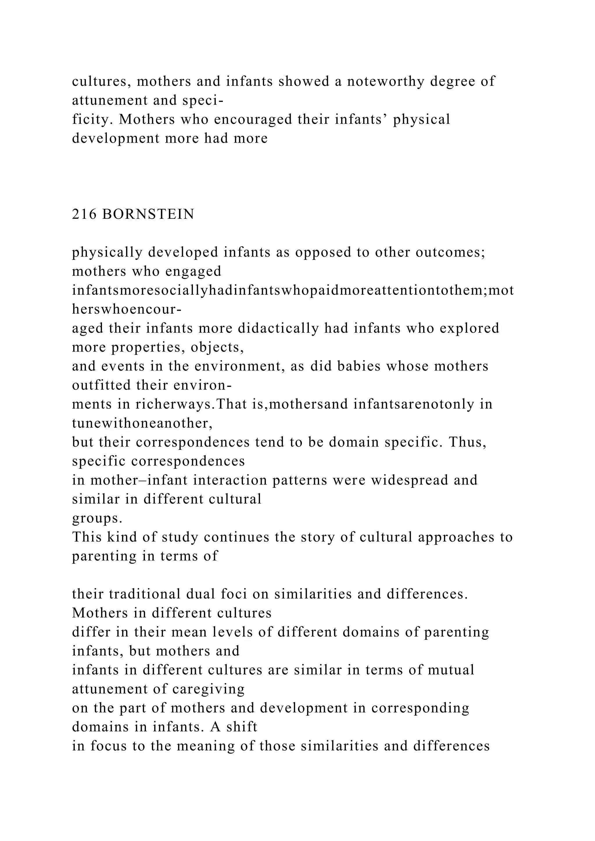 cultures, mothers and infants showed a noteworthy degree of
attunement and speci-
ficity. Mothers who encouraged their infants’ physical
development more had more
216 BORNSTEIN
physically developed infants as opposed to other outcomes;
mothers who engaged
infantsmoresociallyhadinfantswhopaidmoreattentiontothem;mot
herswhoencour-
aged their infants more didactically had infants who explored
more properties, objects,
and events in the environment, as did babies whose mothers
outfitted their environ-
ments in richerways.That is,mothersand infantsarenotonly in
tunewithoneanother,
but their correspondences tend to be domain specific. Thus,
specific correspondences
in mother–infant interaction patterns were widespread and
similar in different cultural
groups.
This kind of study continues the story of cultural approaches to
parenting in terms of
their traditional dual foci on similarities and differences.
Mothers in different cultures
differ in their mean levels of different domains of parenting
infants, but mothers and
infants in different cultures are similar in terms of mutual
attunement of caregiving
on the part of mothers and development in corresponding
domains in infants. A shift
in focus to the meaning of those similarities and differences
 