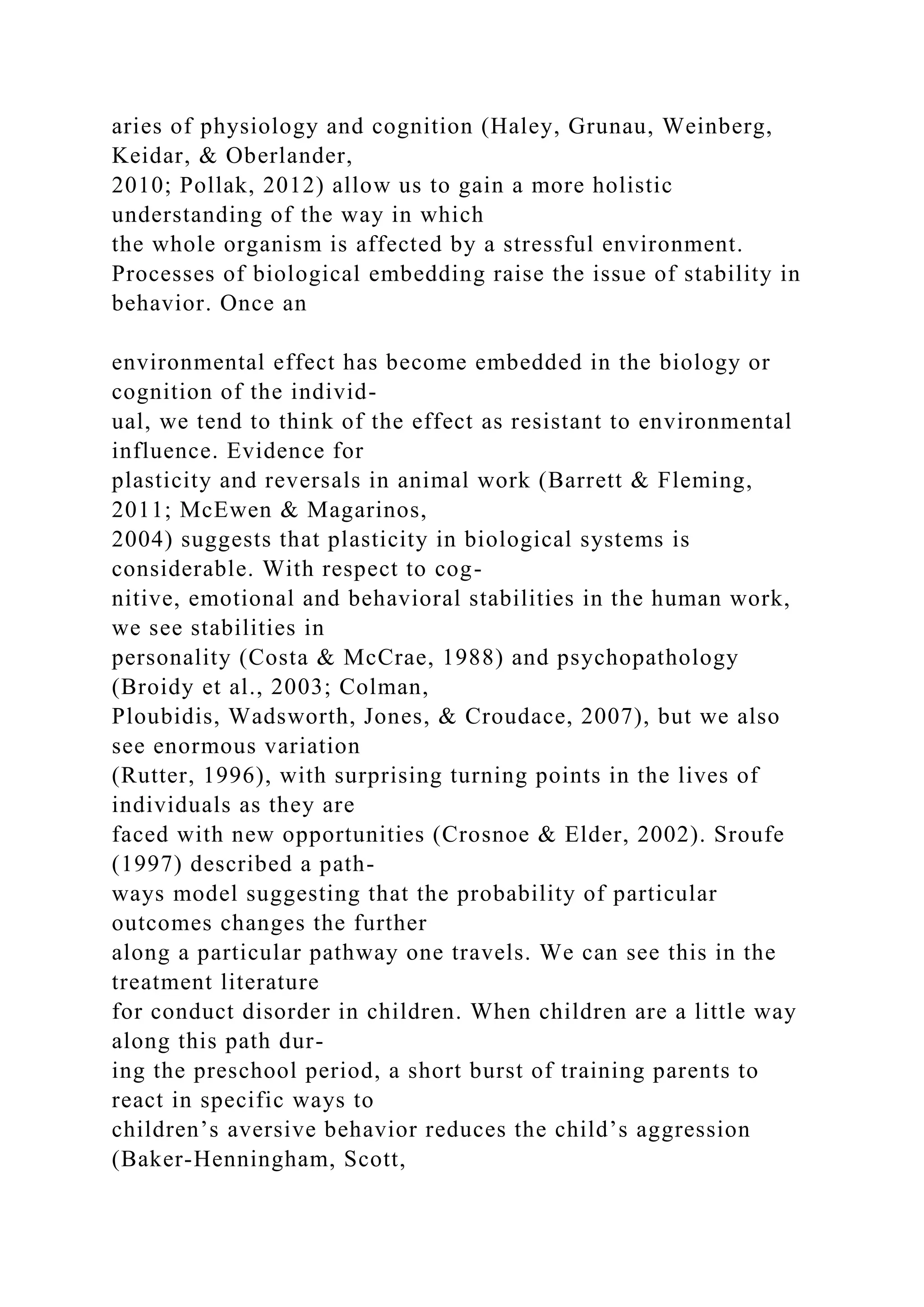 aries of physiology and cognition (Haley, Grunau, Weinberg,
Keidar, & Oberlander,
2010; Pollak, 2012) allow us to gain a more holistic
understanding of the way in which
the whole organism is affected by a stressful environment.
Processes of biological embedding raise the issue of stability in
behavior. Once an
environmental effect has become embedded in the biology or
cognition of the individ-
ual, we tend to think of the effect as resistant to environmental
influence. Evidence for
plasticity and reversals in animal work (Barrett & Fleming,
2011; McEwen & Magarinos,
2004) suggests that plasticity in biological systems is
considerable. With respect to cog-
nitive, emotional and behavioral stabilities in the human work,
we see stabilities in
personality (Costa & McCrae, 1988) and psychopathology
(Broidy et al., 2003; Colman,
Ploubidis, Wadsworth, Jones, & Croudace, 2007), but we also
see enormous variation
(Rutter, 1996), with surprising turning points in the lives of
individuals as they are
faced with new opportunities (Crosnoe & Elder, 2002). Sroufe
(1997) described a path-
ways model suggesting that the probability of particular
outcomes changes the further
along a particular pathway one travels. We can see this in the
treatment literature
for conduct disorder in children. When children are a little way
along this path dur-
ing the preschool period, a short burst of training parents to
react in specific ways to
children’s aversive behavior reduces the child’s aggression
(Baker-Henningham, Scott,
 