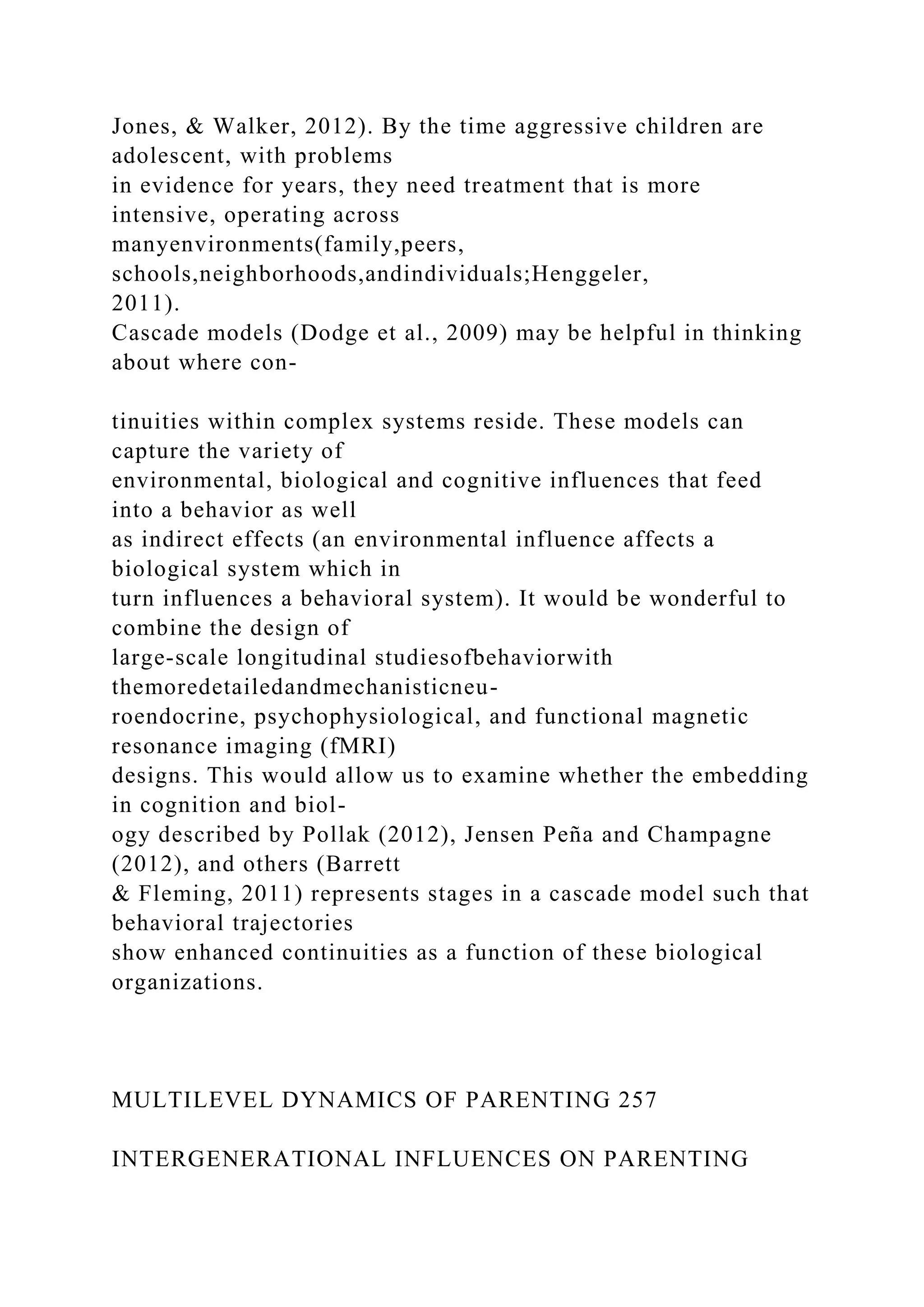 Jones, & Walker, 2012). By the time aggressive children are
adolescent, with problems
in evidence for years, they need treatment that is more
intensive, operating across
manyenvironments(family,peers,
schools,neighborhoods,andindividuals;Henggeler,
2011).
Cascade models (Dodge et al., 2009) may be helpful in thinking
about where con-
tinuities within complex systems reside. These models can
capture the variety of
environmental, biological and cognitive influences that feed
into a behavior as well
as indirect effects (an environmental influence affects a
biological system which in
turn influences a behavioral system). It would be wonderful to
combine the design of
large-scale longitudinal studiesofbehaviorwith
themoredetailedandmechanisticneu-
roendocrine, psychophysiological, and functional magnetic
resonance imaging (fMRI)
designs. This would allow us to examine whether the embedding
in cognition and biol-
ogy described by Pollak (2012), Jensen Peña and Champagne
(2012), and others (Barrett
& Fleming, 2011) represents stages in a cascade model such that
behavioral trajectories
show enhanced continuities as a function of these biological
organizations.
MULTILEVEL DYNAMICS OF PARENTING 257
INTERGENERATIONAL INFLUENCES ON PARENTING
 