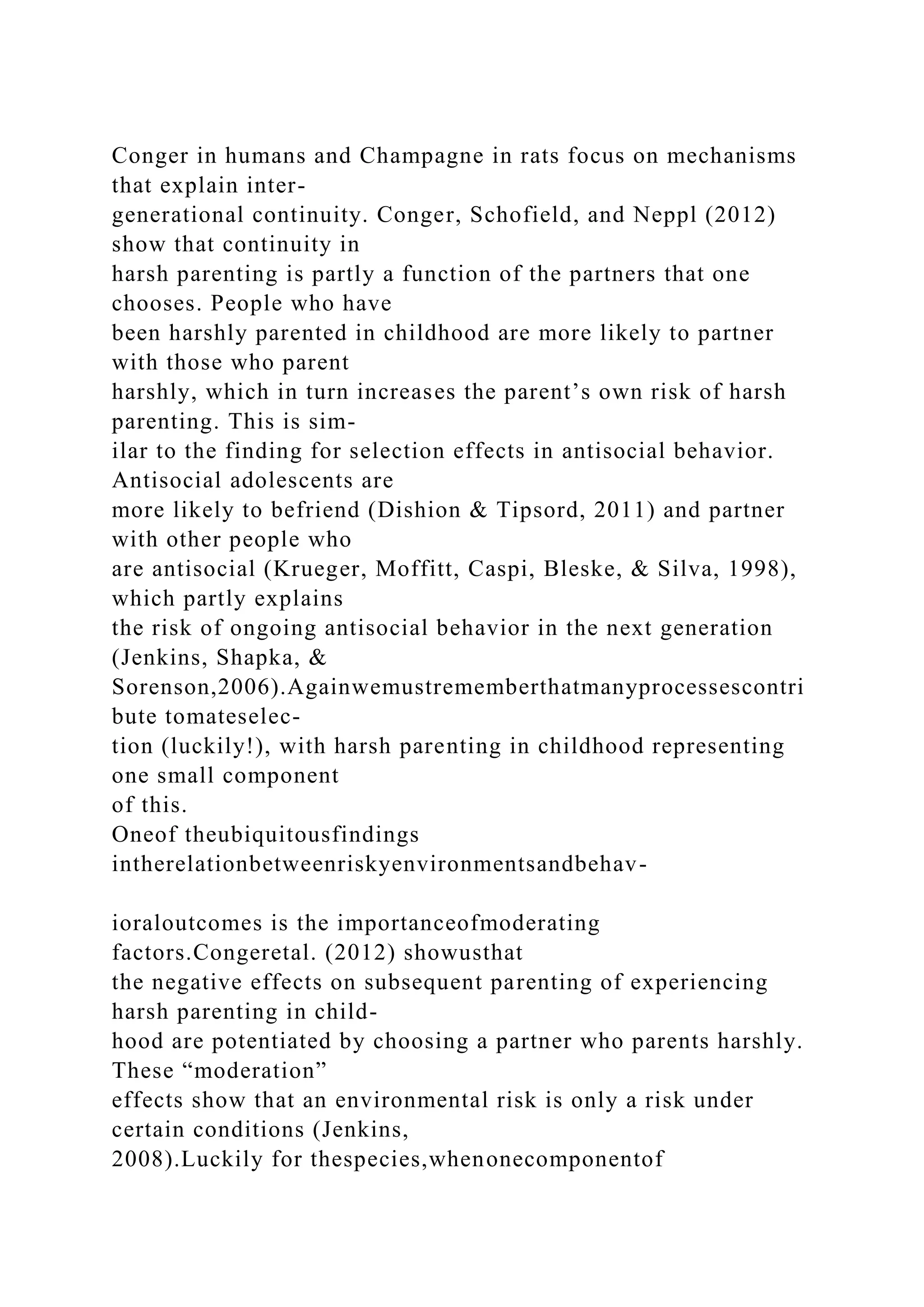 Conger in humans and Champagne in rats focus on mechanisms
that explain inter-
generational continuity. Conger, Schofield, and Neppl (2012)
show that continuity in
harsh parenting is partly a function of the partners that one
chooses. People who have
been harshly parented in childhood are more likely to partner
with those who parent
harshly, which in turn increases the parent’s own risk of harsh
parenting. This is sim-
ilar to the finding for selection effects in antisocial behavior.
Antisocial adolescents are
more likely to befriend (Dishion & Tipsord, 2011) and partner
with other people who
are antisocial (Krueger, Moffitt, Caspi, Bleske, & Silva, 1998),
which partly explains
the risk of ongoing antisocial behavior in the next generation
(Jenkins, Shapka, &
Sorenson,2006).Againwemustrememberthatmanyprocessescontri
bute tomateselec-
tion (luckily!), with harsh parenting in childhood representing
one small component
of this.
Oneof theubiquitousfindings
intherelationbetweenriskyenvironmentsandbehav-
ioraloutcomes is the importanceofmoderating
factors.Congeretal. (2012) showusthat
the negative effects on subsequent parenting of experiencing
harsh parenting in child-
hood are potentiated by choosing a partner who parents harshly.
These “moderation”
effects show that an environmental risk is only a risk under
certain conditions (Jenkins,
2008).Luckily for thespecies,whenonecomponentof
 