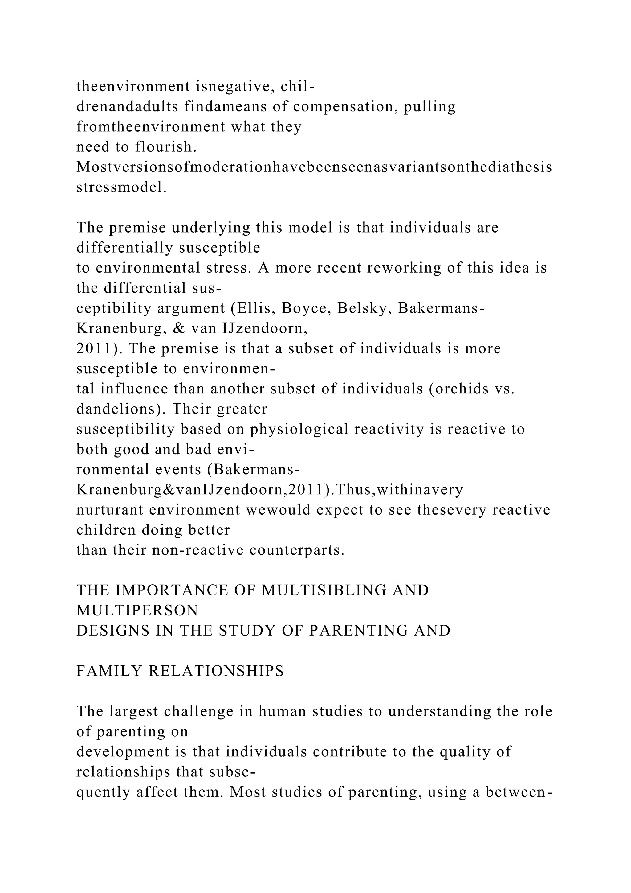 theenvironment isnegative, chil-
drenandadults findameans of compensation, pulling
fromtheenvironment what they
need to flourish.
Mostversionsofmoderationhavebeenseenasvariantsonthediathesis
stressmodel.
The premise underlying this model is that individuals are
differentially susceptible
to environmental stress. A more recent reworking of this idea is
the differential sus-
ceptibility argument (Ellis, Boyce, Belsky, Bakermans-
Kranenburg, & van IJzendoorn,
2011). The premise is that a subset of individuals is more
susceptible to environmen-
tal influence than another subset of individuals (orchids vs.
dandelions). Their greater
susceptibility based on physiological reactivity is reactive to
both good and bad envi-
ronmental events (Bakermans-
Kranenburg&vanIJzendoorn,2011).Thus,withinavery
nurturant environment wewould expect to see thesevery reactive
children doing better
than their non-reactive counterparts.
THE IMPORTANCE OF MULTISIBLING AND
MULTIPERSON
DESIGNS IN THE STUDY OF PARENTING AND
FAMILY RELATIONSHIPS
The largest challenge in human studies to understanding the role
of parenting on
development is that individuals contribute to the quality of
relationships that subse-
quently affect them. Most studies of parenting, using a between-
 