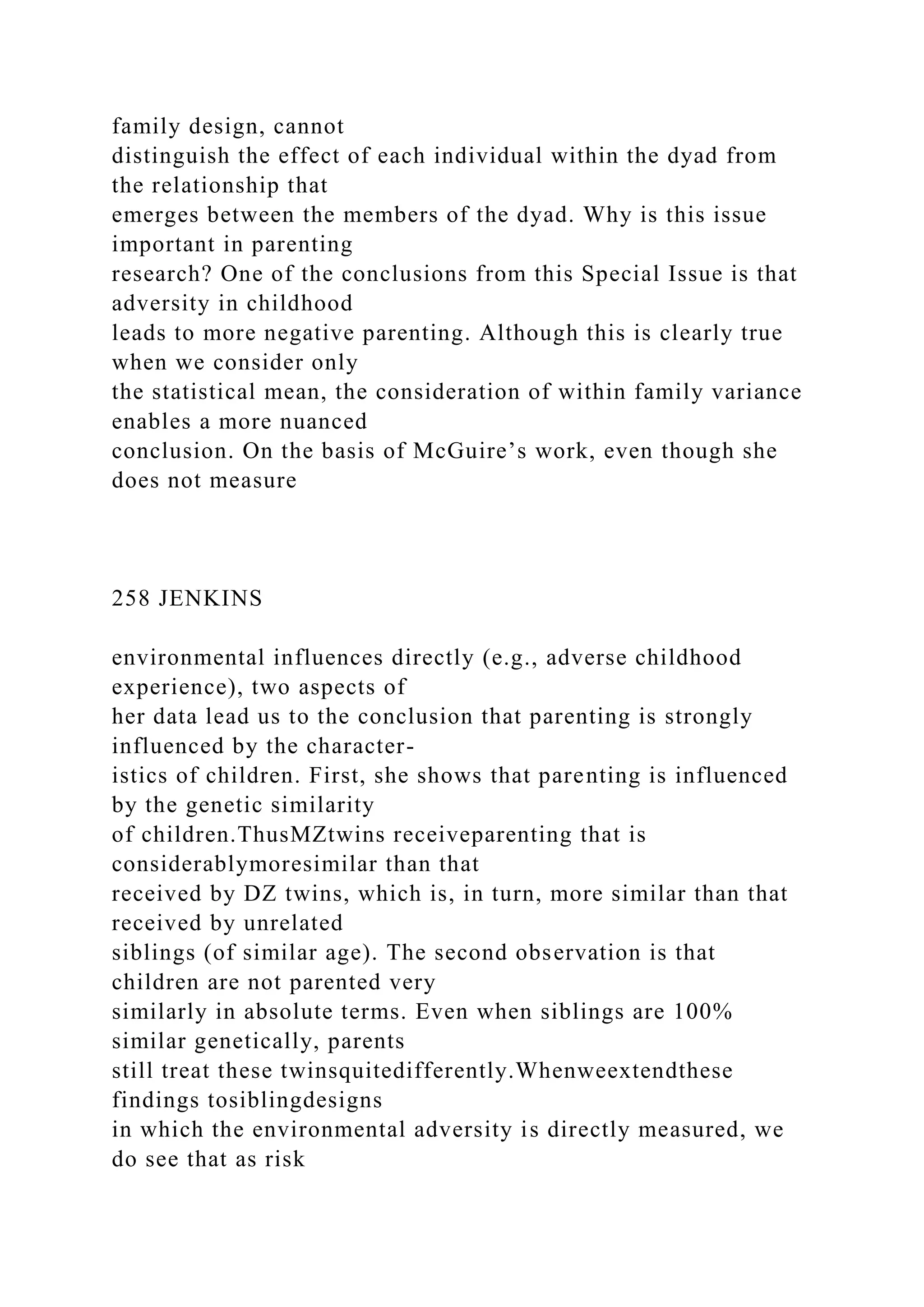 family design, cannot
distinguish the effect of each individual within the dyad from
the relationship that
emerges between the members of the dyad. Why is this issue
important in parenting
research? One of the conclusions from this Special Issue is that
adversity in childhood
leads to more negative parenting. Although this is clearly true
when we consider only
the statistical mean, the consideration of within family variance
enables a more nuanced
conclusion. On the basis of McGuire’s work, even though she
does not measure
258 JENKINS
environmental influences directly (e.g., adverse childhood
experience), two aspects of
her data lead us to the conclusion that parenting is strongly
influenced by the character-
istics of children. First, she shows that parenting is influenced
by the genetic similarity
of children.ThusMZtwins receiveparenting that is
considerablymoresimilar than that
received by DZ twins, which is, in turn, more similar than that
received by unrelated
siblings (of similar age). The second observation is that
children are not parented very
similarly in absolute terms. Even when siblings are 100%
similar genetically, parents
still treat these twinsquitedifferently.Whenweextendthese
findings tosiblingdesigns
in which the environmental adversity is directly measured, we
do see that as risk
 
