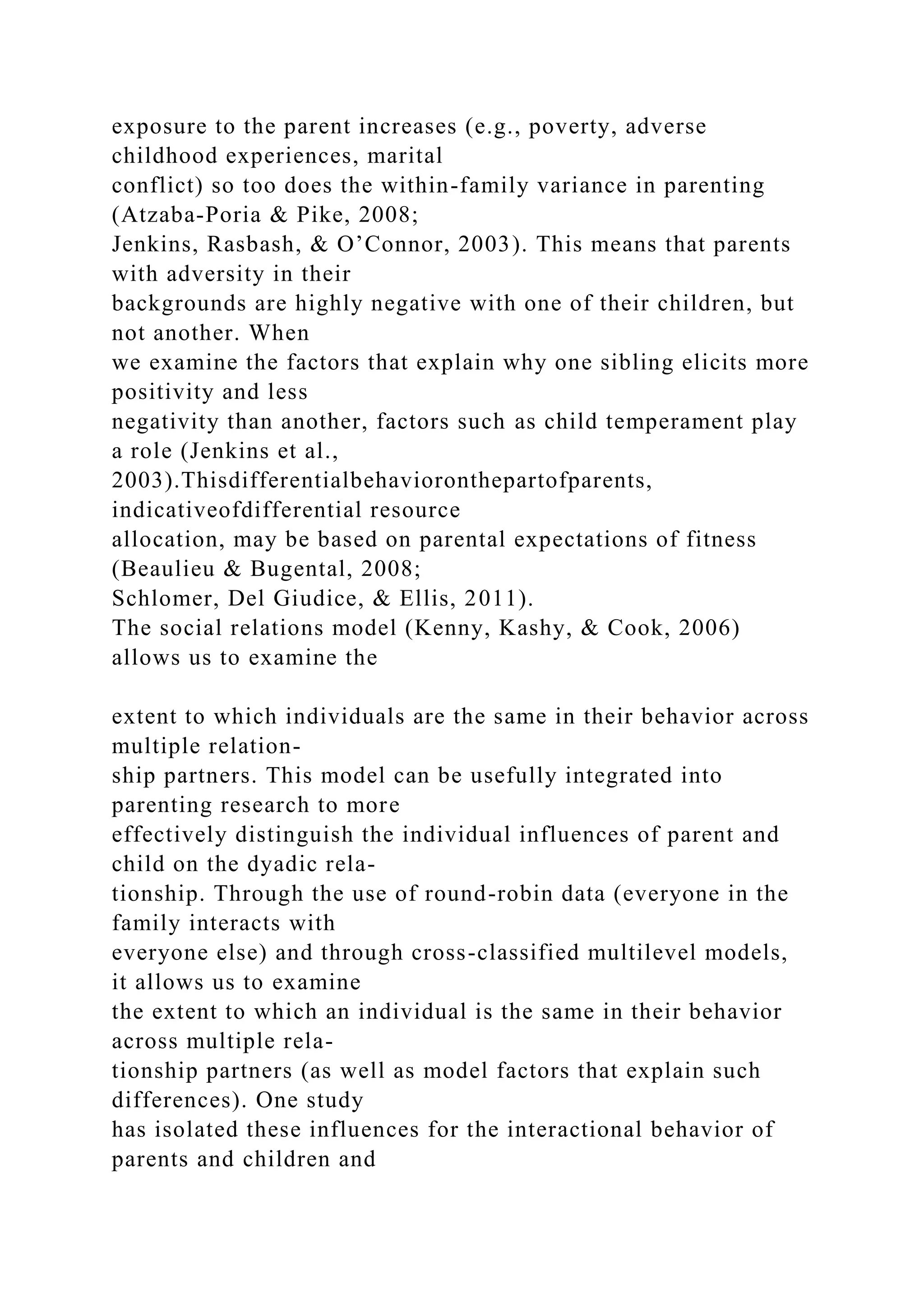 exposure to the parent increases (e.g., poverty, adverse
childhood experiences, marital
conflict) so too does the within-family variance in parenting
(Atzaba-Poria & Pike, 2008;
Jenkins, Rasbash, & O’Connor, 2003). This means that parents
with adversity in their
backgrounds are highly negative with one of their children, but
not another. When
we examine the factors that explain why one sibling elicits more
positivity and less
negativity than another, factors such as child temperament play
a role (Jenkins et al.,
2003).Thisdifferentialbehavioronthepartofparents,
indicativeofdifferential resource
allocation, may be based on parental expectations of fitness
(Beaulieu & Bugental, 2008;
Schlomer, Del Giudice, & Ellis, 2011).
The social relations model (Kenny, Kashy, & Cook, 2006)
allows us to examine the
extent to which individuals are the same in their behavior across
multiple relation-
ship partners. This model can be usefully integrated into
parenting research to more
effectively distinguish the individual influences of parent and
child on the dyadic rela-
tionship. Through the use of round-robin data (everyone in the
family interacts with
everyone else) and through cross-classified multilevel models,
it allows us to examine
the extent to which an individual is the same in their behavior
across multiple rela-
tionship partners (as well as model factors that explain such
differences). One study
has isolated these influences for the interactional behavior of
parents and children and
 