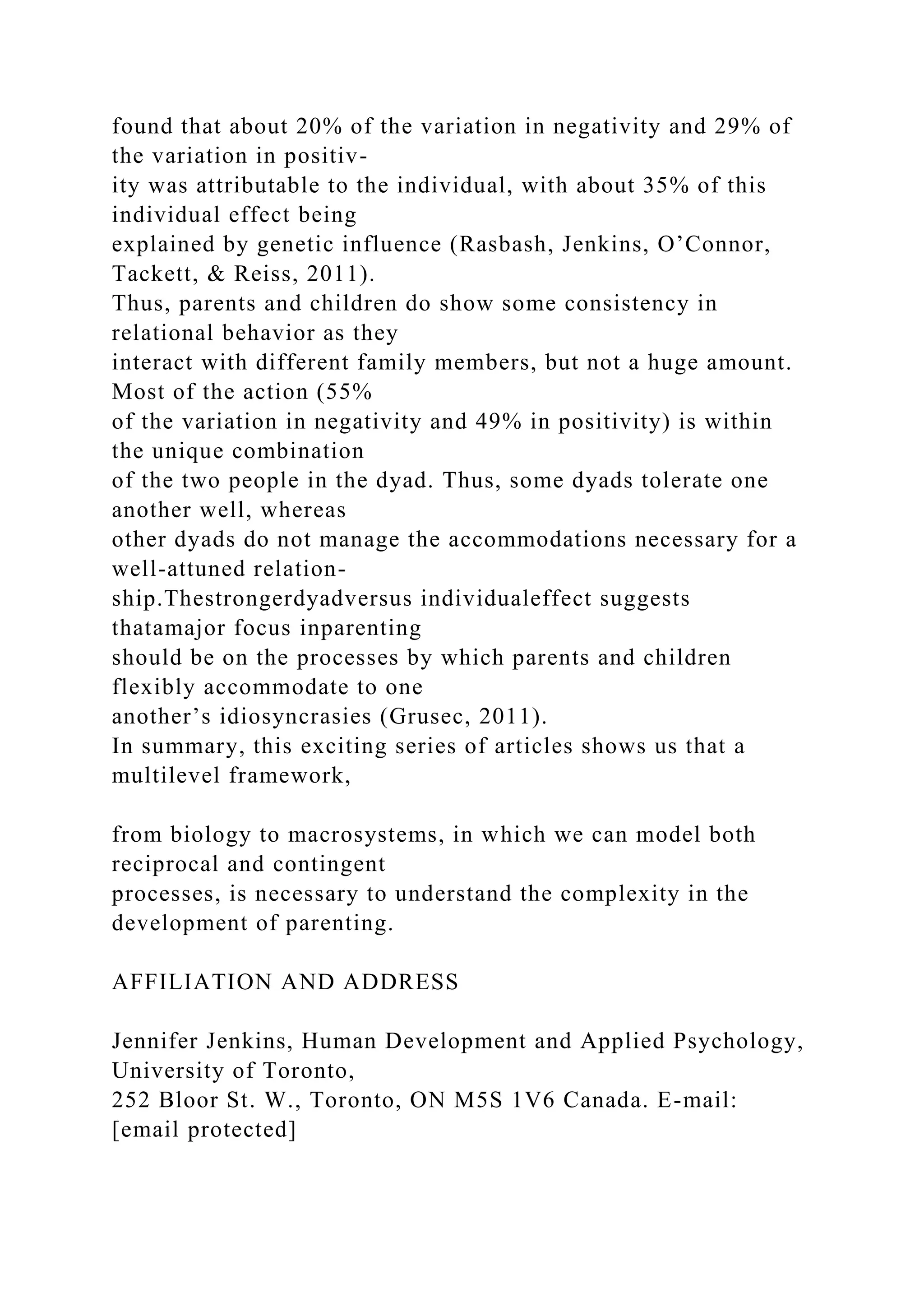 found that about 20% of the variation in negativity and 29% of
the variation in positiv-
ity was attributable to the individual, with about 35% of this
individual effect being
explained by genetic influence (Rasbash, Jenkins, O’Connor,
Tackett, & Reiss, 2011).
Thus, parents and children do show some consistency in
relational behavior as they
interact with different family members, but not a huge amount.
Most of the action (55%
of the variation in negativity and 49% in positivity) is within
the unique combination
of the two people in the dyad. Thus, some dyads tolerate one
another well, whereas
other dyads do not manage the accommodations necessary for a
well-attuned relation-
ship.Thestrongerdyadversus individualeffect suggests
thatamajor focus inparenting
should be on the processes by which parents and children
flexibly accommodate to one
another’s idiosyncrasies (Grusec, 2011).
In summary, this exciting series of articles shows us that a
multilevel framework,
from biology to macrosystems, in which we can model both
reciprocal and contingent
processes, is necessary to understand the complexity in the
development of parenting.
AFFILIATION AND ADDRESS
Jennifer Jenkins, Human Development and Applied Psychology,
University of Toronto,
252 Bloor St. W., Toronto, ON M5S 1V6 Canada. E-mail:
[email protected]
 