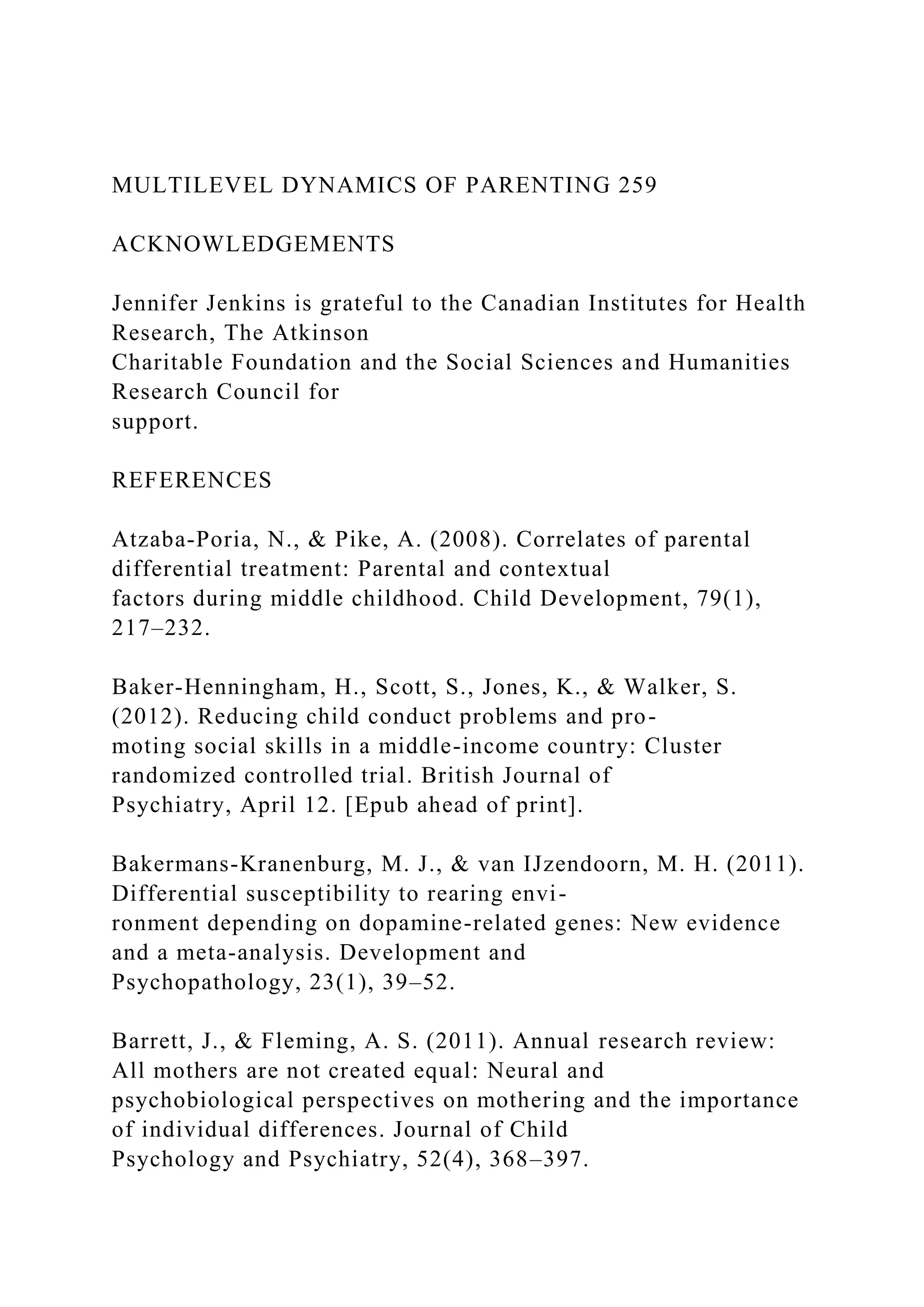 MULTILEVEL DYNAMICS OF PARENTING 259
ACKNOWLEDGEMENTS
Jennifer Jenkins is grateful to the Canadian Institutes for Health
Research, The Atkinson
Charitable Foundation and the Social Sciences and Humanities
Research Council for
support.
REFERENCES
Atzaba-Poria, N., & Pike, A. (2008). Correlates of parental
differential treatment: Parental and contextual
factors during middle childhood. Child Development, 79(1),
217–232.
Baker-Henningham, H., Scott, S., Jones, K., & Walker, S.
(2012). Reducing child conduct problems and pro-
moting social skills in a middle-income country: Cluster
randomized controlled trial. British Journal of
Psychiatry, April 12. [Epub ahead of print].
Bakermans-Kranenburg, M. J., & van IJzendoorn, M. H. (2011).
Differential susceptibility to rearing envi-
ronment depending on dopamine-related genes: New evidence
and a meta-analysis. Development and
Psychopathology, 23(1), 39–52.
Barrett, J., & Fleming, A. S. (2011). Annual research review:
All mothers are not created equal: Neural and
psychobiological perspectives on mothering and the importance
of individual differences. Journal of Child
Psychology and Psychiatry, 52(4), 368–397.
 