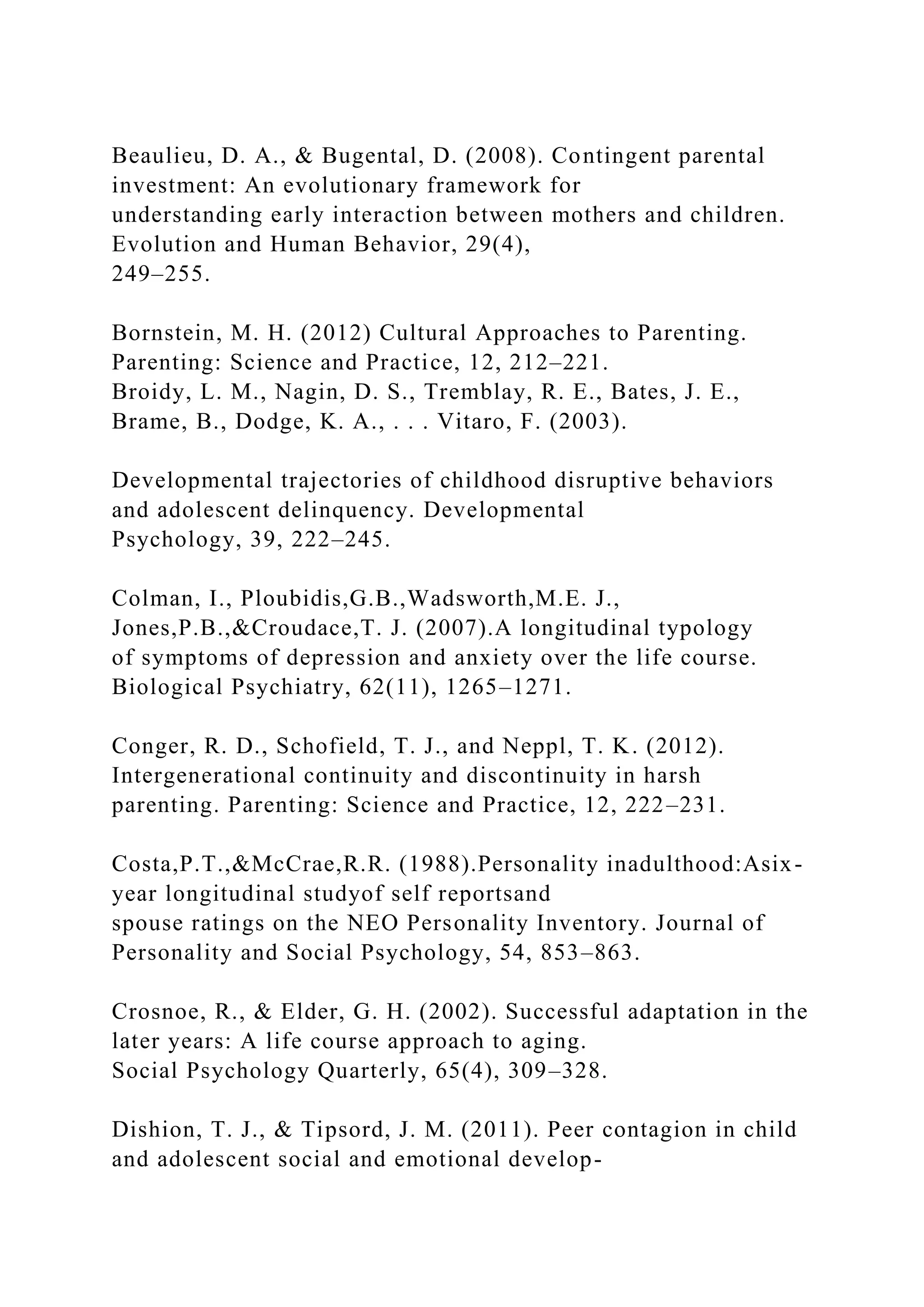 Beaulieu, D. A., & Bugental, D. (2008). Contingent parental
investment: An evolutionary framework for
understanding early interaction between mothers and children.
Evolution and Human Behavior, 29(4),
249–255.
Bornstein, M. H. (2012) Cultural Approaches to Parenting.
Parenting: Science and Practice, 12, 212–221.
Broidy, L. M., Nagin, D. S., Tremblay, R. E., Bates, J. E.,
Brame, B., Dodge, K. A., . . . Vitaro, F. (2003).
Developmental trajectories of childhood disruptive behaviors
and adolescent delinquency. Developmental
Psychology, 39, 222–245.
Colman, I., Ploubidis,G.B.,Wadsworth,M.E. J.,
Jones,P.B.,&Croudace,T. J. (2007).A longitudinal typology
of symptoms of depression and anxiety over the life course.
Biological Psychiatry, 62(11), 1265–1271.
Conger, R. D., Schofield, T. J., and Neppl, T. K. (2012).
Intergenerational continuity and discontinuity in harsh
parenting. Parenting: Science and Practice, 12, 222–231.
Costa,P.T.,&McCrae,R.R. (1988).Personality inadulthood:Asix-
year longitudinal studyof self reportsand
spouse ratings on the NEO Personality Inventory. Journal of
Personality and Social Psychology, 54, 853–863.
Crosnoe, R., & Elder, G. H. (2002). Successful adaptation in the
later years: A life course approach to aging.
Social Psychology Quarterly, 65(4), 309–328.
Dishion, T. J., & Tipsord, J. M. (2011). Peer contagion in child
and adolescent social and emotional develop-
 