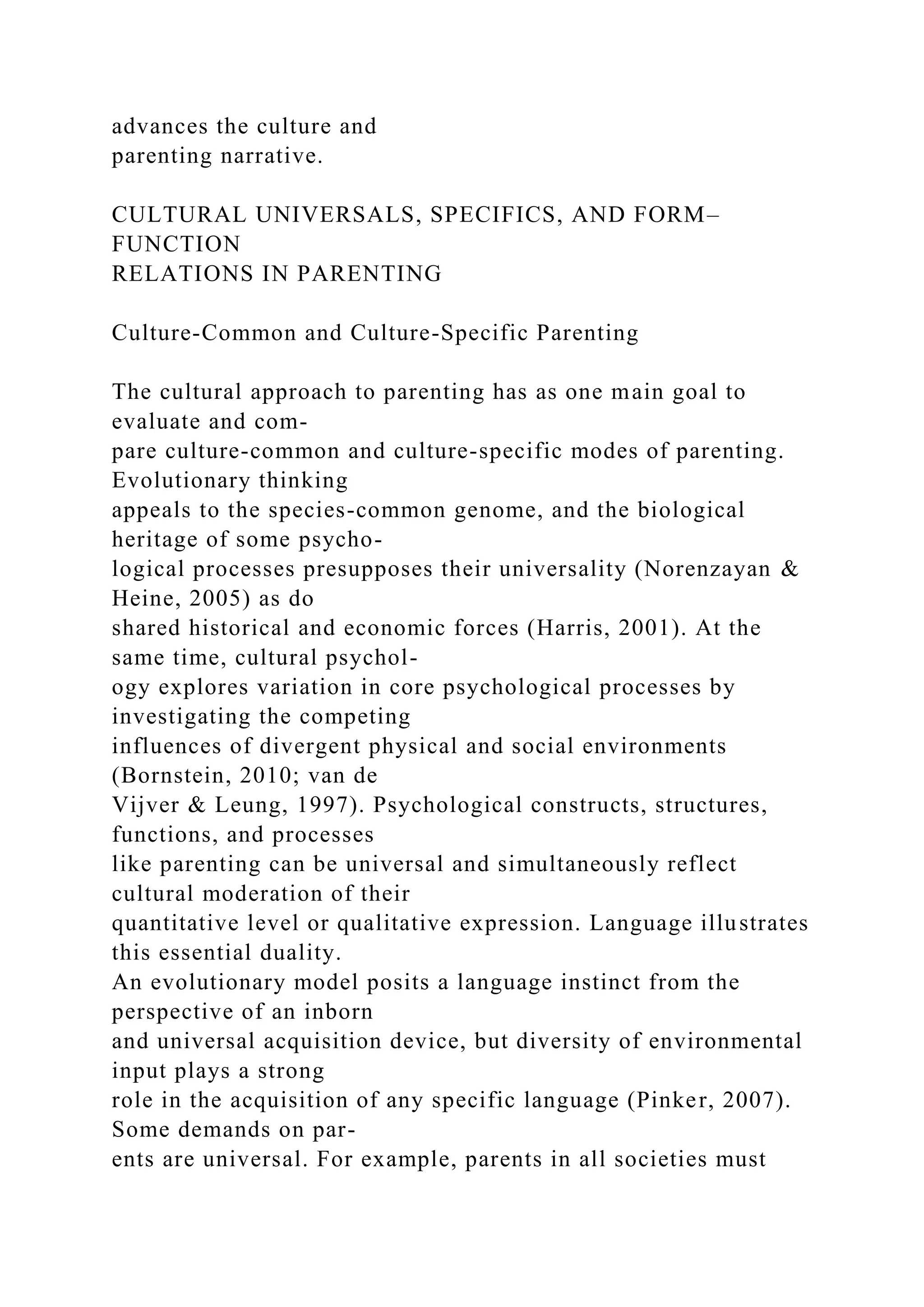 advances the culture and
parenting narrative.
CULTURAL UNIVERSALS, SPECIFICS, AND FORM–
FUNCTION
RELATIONS IN PARENTING
Culture-Common and Culture-Specific Parenting
The cultural approach to parenting has as one main goal to
evaluate and com-
pare culture-common and culture-specific modes of parenting.
Evolutionary thinking
appeals to the species-common genome, and the biological
heritage of some psycho-
logical processes presupposes their universality (Norenzayan &
Heine, 2005) as do
shared historical and economic forces (Harris, 2001). At the
same time, cultural psychol-
ogy explores variation in core psychological processes by
investigating the competing
influences of divergent physical and social environments
(Bornstein, 2010; van de
Vijver & Leung, 1997). Psychological constructs, structures,
functions, and processes
like parenting can be universal and simultaneously reflect
cultural moderation of their
quantitative level or qualitative expression. Language illustrates
this essential duality.
An evolutionary model posits a language instinct from the
perspective of an inborn
and universal acquisition device, but diversity of environmental
input plays a strong
role in the acquisition of any specific language (Pinker, 2007).
Some demands on par-
ents are universal. For example, parents in all societies must
 