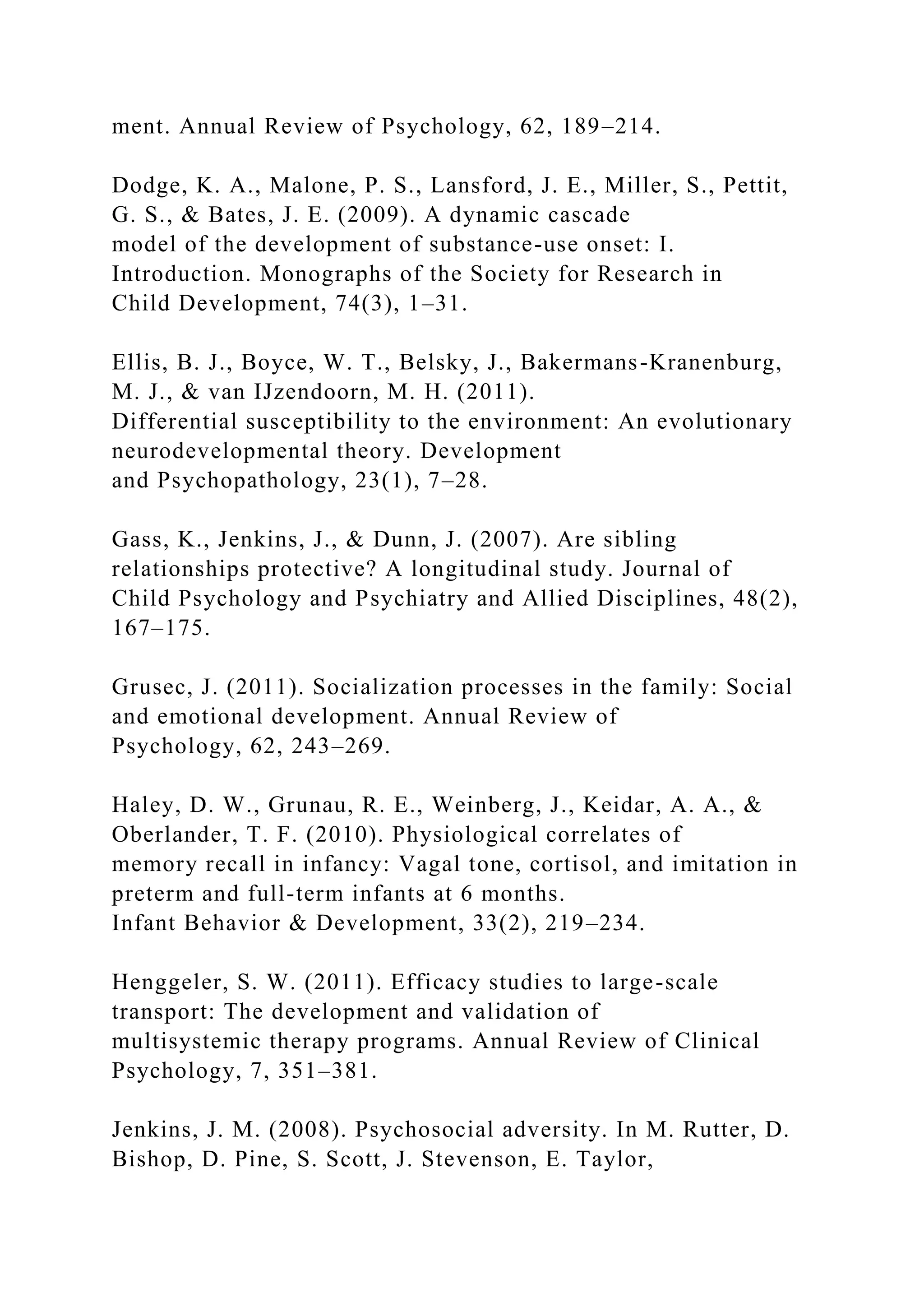 ment. Annual Review of Psychology, 62, 189–214.
Dodge, K. A., Malone, P. S., Lansford, J. E., Miller, S., Pettit,
G. S., & Bates, J. E. (2009). A dynamic cascade
model of the development of substance-use onset: I.
Introduction. Monographs of the Society for Research in
Child Development, 74(3), 1–31.
Ellis, B. J., Boyce, W. T., Belsky, J., Bakermans-Kranenburg,
M. J., & van IJzendoorn, M. H. (2011).
Differential susceptibility to the environment: An evolutionary
neurodevelopmental theory. Development
and Psychopathology, 23(1), 7–28.
Gass, K., Jenkins, J., & Dunn, J. (2007). Are sibling
relationships protective? A longitudinal study. Journal of
Child Psychology and Psychiatry and Allied Disciplines, 48(2),
167–175.
Grusec, J. (2011). Socialization processes in the family: Social
and emotional development. Annual Review of
Psychology, 62, 243–269.
Haley, D. W., Grunau, R. E., Weinberg, J., Keidar, A. A., &
Oberlander, T. F. (2010). Physiological correlates of
memory recall in infancy: Vagal tone, cortisol, and imitation in
preterm and full-term infants at 6 months.
Infant Behavior & Development, 33(2), 219–234.
Henggeler, S. W. (2011). Efficacy studies to large-scale
transport: The development and validation of
multisystemic therapy programs. Annual Review of Clinical
Psychology, 7, 351–381.
Jenkins, J. M. (2008). Psychosocial adversity. In M. Rutter, D.
Bishop, D. Pine, S. Scott, J. Stevenson, E. Taylor,
 