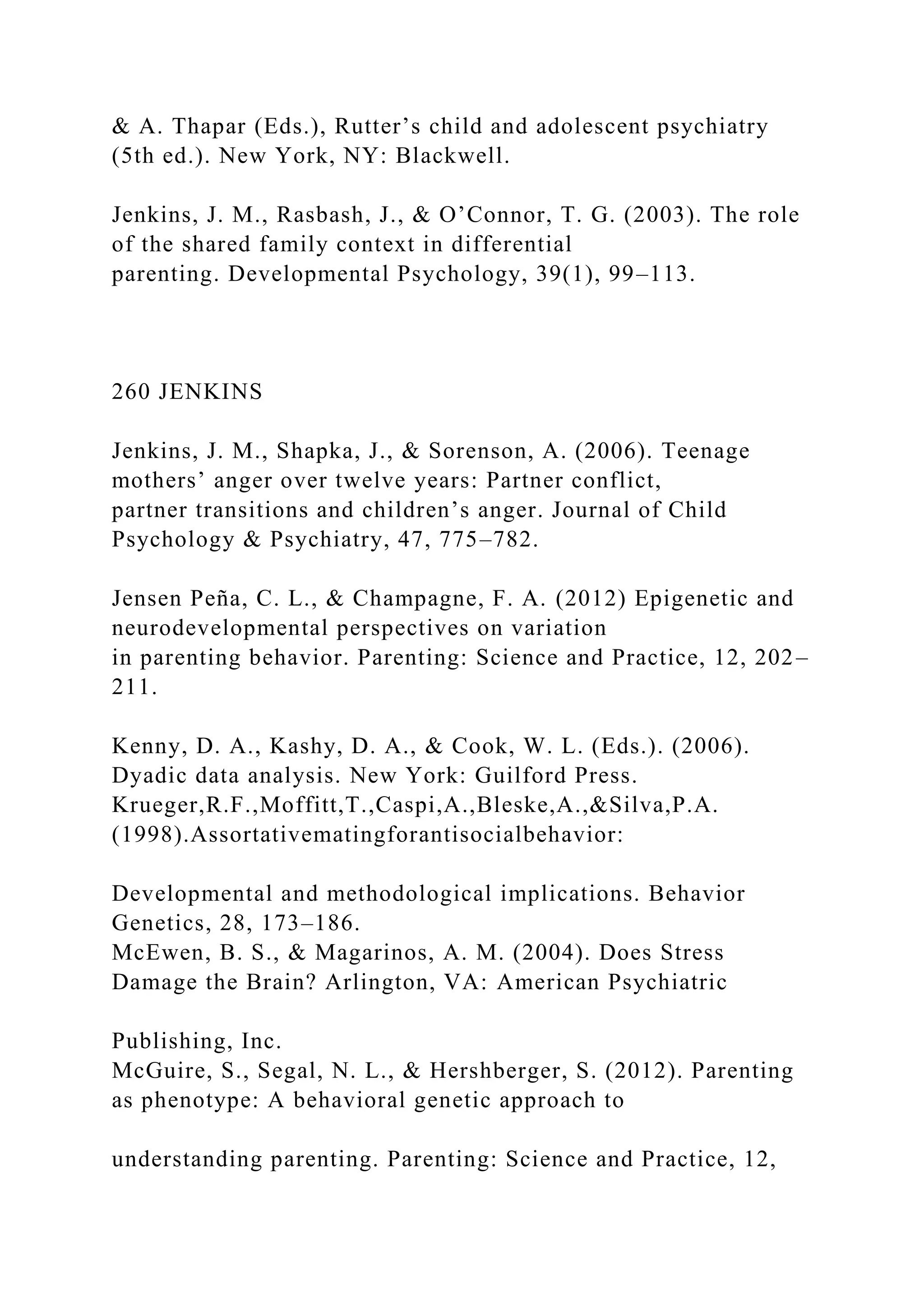 & A. Thapar (Eds.), Rutter’s child and adolescent psychiatry
(5th ed.). New York, NY: Blackwell.
Jenkins, J. M., Rasbash, J., & O’Connor, T. G. (2003). The role
of the shared family context in differential
parenting. Developmental Psychology, 39(1), 99–113.
260 JENKINS
Jenkins, J. M., Shapka, J., & Sorenson, A. (2006). Teenage
mothers’ anger over twelve years: Partner conflict,
partner transitions and children’s anger. Journal of Child
Psychology & Psychiatry, 47, 775–782.
Jensen Peña, C. L., & Champagne, F. A. (2012) Epigenetic and
neurodevelopmental perspectives on variation
in parenting behavior. Parenting: Science and Practice, 12, 202–
211.
Kenny, D. A., Kashy, D. A., & Cook, W. L. (Eds.). (2006).
Dyadic data analysis. New York: Guilford Press.
Krueger,R.F.,Moffitt,T.,Caspi,A.,Bleske,A.,&Silva,P.A.
(1998).Assortativematingforantisocialbehavior:
Developmental and methodological implications. Behavior
Genetics, 28, 173–186.
McEwen, B. S., & Magarinos, A. M. (2004). Does Stress
Damage the Brain? Arlington, VA: American Psychiatric
Publishing, Inc.
McGuire, S., Segal, N. L., & Hershberger, S. (2012). Parenting
as phenotype: A behavioral genetic approach to
understanding parenting. Parenting: Science and Practice, 12,
 