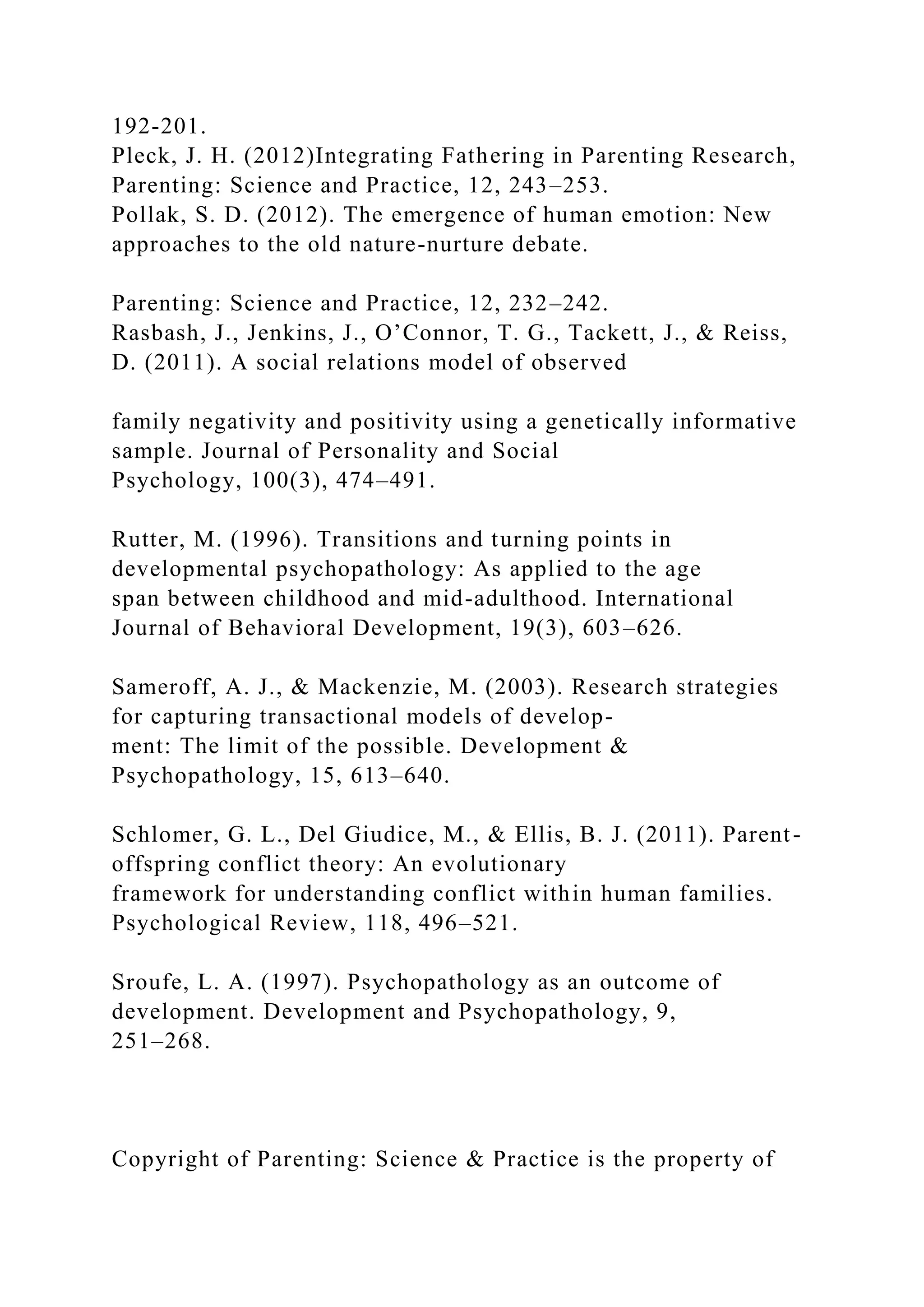 192-201.
Pleck, J. H. (2012)Integrating Fathering in Parenting Research,
Parenting: Science and Practice, 12, 243–253.
Pollak, S. D. (2012). The emergence of human emotion: New
approaches to the old nature-nurture debate.
Parenting: Science and Practice, 12, 232–242.
Rasbash, J., Jenkins, J., O’Connor, T. G., Tackett, J., & Reiss,
D. (2011). A social relations model of observed
family negativity and positivity using a genetically informative
sample. Journal of Personality and Social
Psychology, 100(3), 474–491.
Rutter, M. (1996). Transitions and turning points in
developmental psychopathology: As applied to the age
span between childhood and mid-adulthood. International
Journal of Behavioral Development, 19(3), 603–626.
Sameroff, A. J., & Mackenzie, M. (2003). Research strategies
for capturing transactional models of develop-
ment: The limit of the possible. Development &
Psychopathology, 15, 613–640.
Schlomer, G. L., Del Giudice, M., & Ellis, B. J. (2011). Parent-
offspring conflict theory: An evolutionary
framework for understanding conflict within human families.
Psychological Review, 118, 496–521.
Sroufe, L. A. (1997). Psychopathology as an outcome of
development. Development and Psychopathology, 9,
251–268.
Copyright of Parenting: Science & Practice is the property of
 