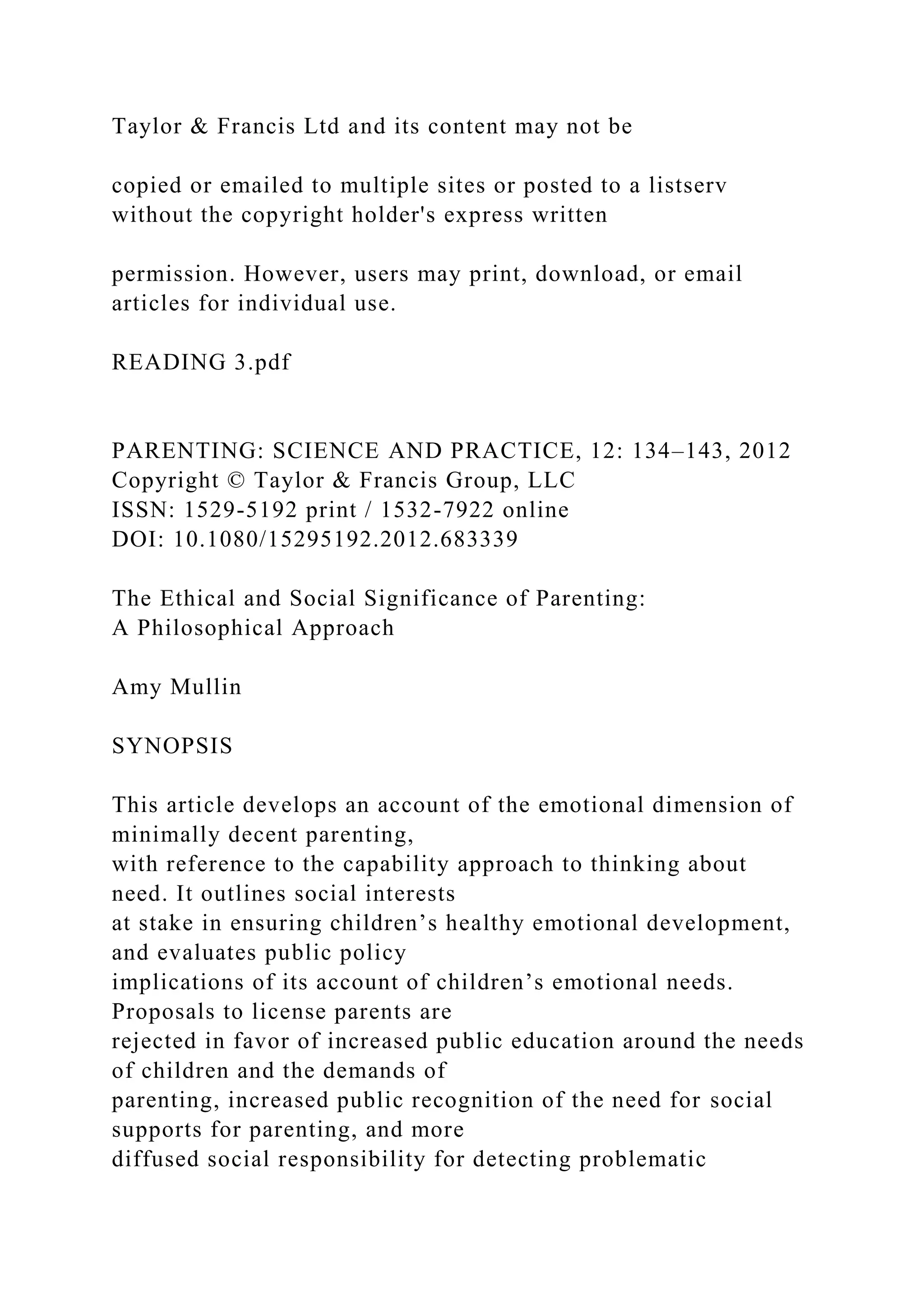 Taylor & Francis Ltd and its content may not be
copied or emailed to multiple sites or posted to a listserv
without the copyright holder's express written
permission. However, users may print, download, or email
articles for individual use.
READING 3.pdf
PARENTING: SCIENCE AND PRACTICE, 12: 134–143, 2012
Copyright © Taylor & Francis Group, LLC
ISSN: 1529-5192 print / 1532-7922 online
DOI: 10.1080/15295192.2012.683339
The Ethical and Social Significance of Parenting:
A Philosophical Approach
Amy Mullin
SYNOPSIS
This article develops an account of the emotional dimension of
minimally decent parenting,
with reference to the capability approach to thinking about
need. It outlines social interests
at stake in ensuring children’s healthy emotional development,
and evaluates public policy
implications of its account of children’s emotional needs.
Proposals to license parents are
rejected in favor of increased public education around the needs
of children and the demands of
parenting, increased public recognition of the need for social
supports for parenting, and more
diffused social responsibility for detecting problematic
 
