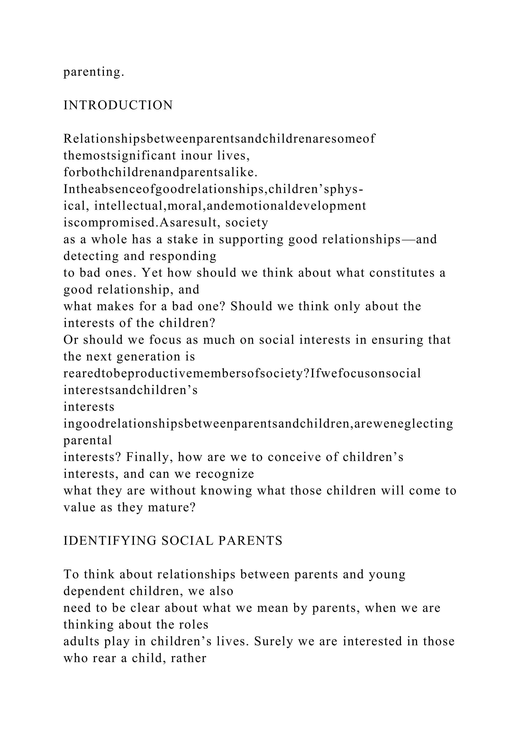 parenting.
INTRODUCTION
Relationshipsbetweenparentsandchildrenaresomeof
themostsignificant inour lives,
forbothchildrenandparentsalike.
Intheabsenceofgoodrelationships,children’sphys-
ical, intellectual,moral,andemotionaldevelopment
iscompromised.Asaresult, society
as a whole has a stake in supporting good relationships—and
detecting and responding
to bad ones. Yet how should we think about what constitutes a
good relationship, and
what makes for a bad one? Should we think only about the
interests of the children?
Or should we focus as much on social interests in ensuring that
the next generation is
rearedtobeproductivemembersofsociety?Ifwefocusonsocial
interestsandchildren’s
interests
ingoodrelationshipsbetweenparentsandchildren,areweneglecting
parental
interests? Finally, how are we to conceive of children’s
interests, and can we recognize
what they are without knowing what those children will come to
value as they mature?
IDENTIFYING SOCIAL PARENTS
To think about relationships between parents and young
dependent children, we also
need to be clear about what we mean by parents, when we are
thinking about the roles
adults play in children’s lives. Surely we are interested in those
who rear a child, rather
 