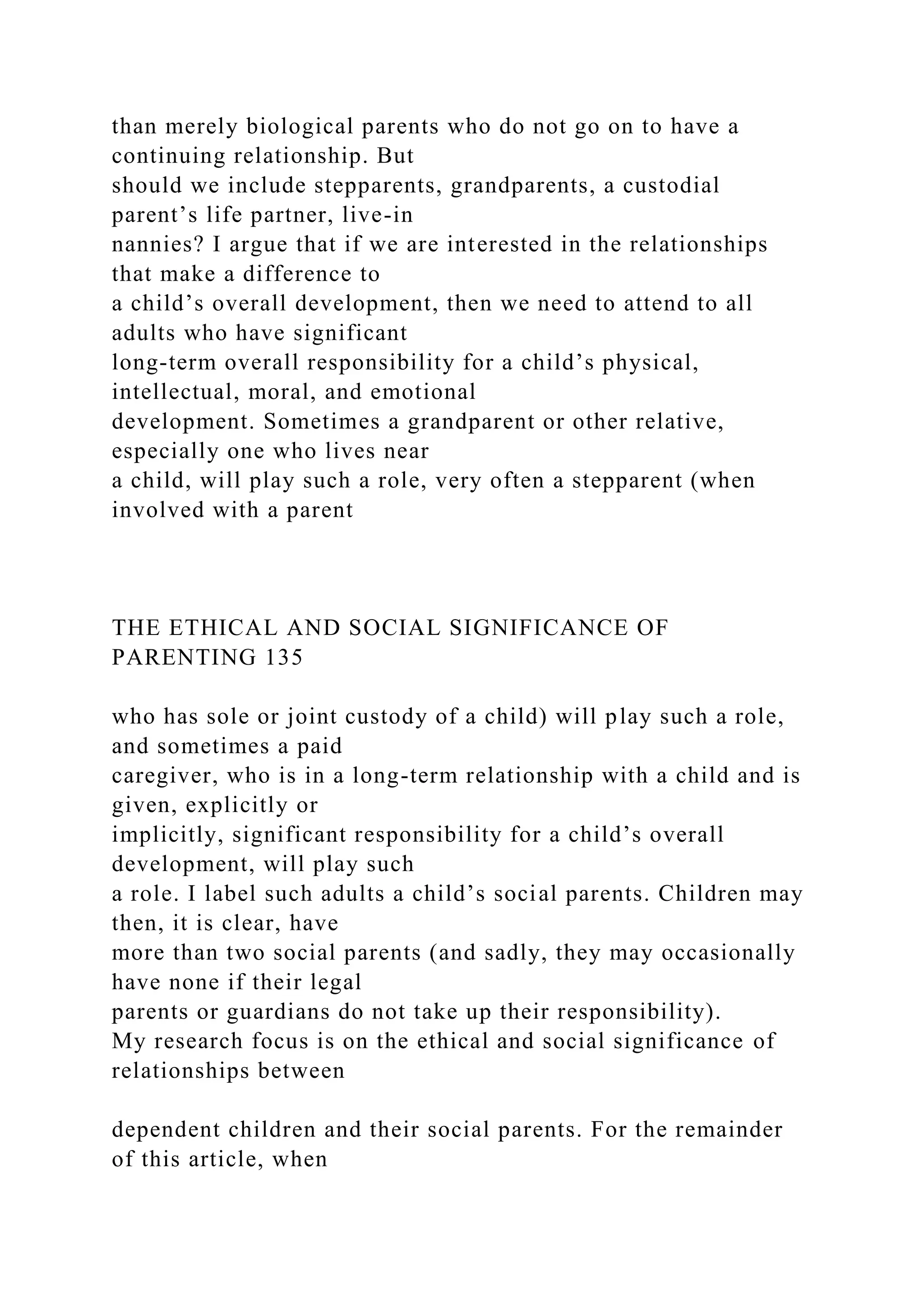 than merely biological parents who do not go on to have a
continuing relationship. But
should we include stepparents, grandparents, a custodial
parent’s life partner, live-in
nannies? I argue that if we are interested in the relationships
that make a difference to
a child’s overall development, then we need to attend to all
adults who have significant
long-term overall responsibility for a child’s physical,
intellectual, moral, and emotional
development. Sometimes a grandparent or other relative,
especially one who lives near
a child, will play such a role, very often a stepparent (when
involved with a parent
THE ETHICAL AND SOCIAL SIGNIFICANCE OF
PARENTING 135
who has sole or joint custody of a child) will play such a role,
and sometimes a paid
caregiver, who is in a long-term relationship with a child and is
given, explicitly or
implicitly, significant responsibility for a child’s overall
development, will play such
a role. I label such adults a child’s social parents. Children may
then, it is clear, have
more than two social parents (and sadly, they may occasionally
have none if their legal
parents or guardians do not take up their responsibility).
My research focus is on the ethical and social significance of
relationships between
dependent children and their social parents. For the remainder
of this article, when
 