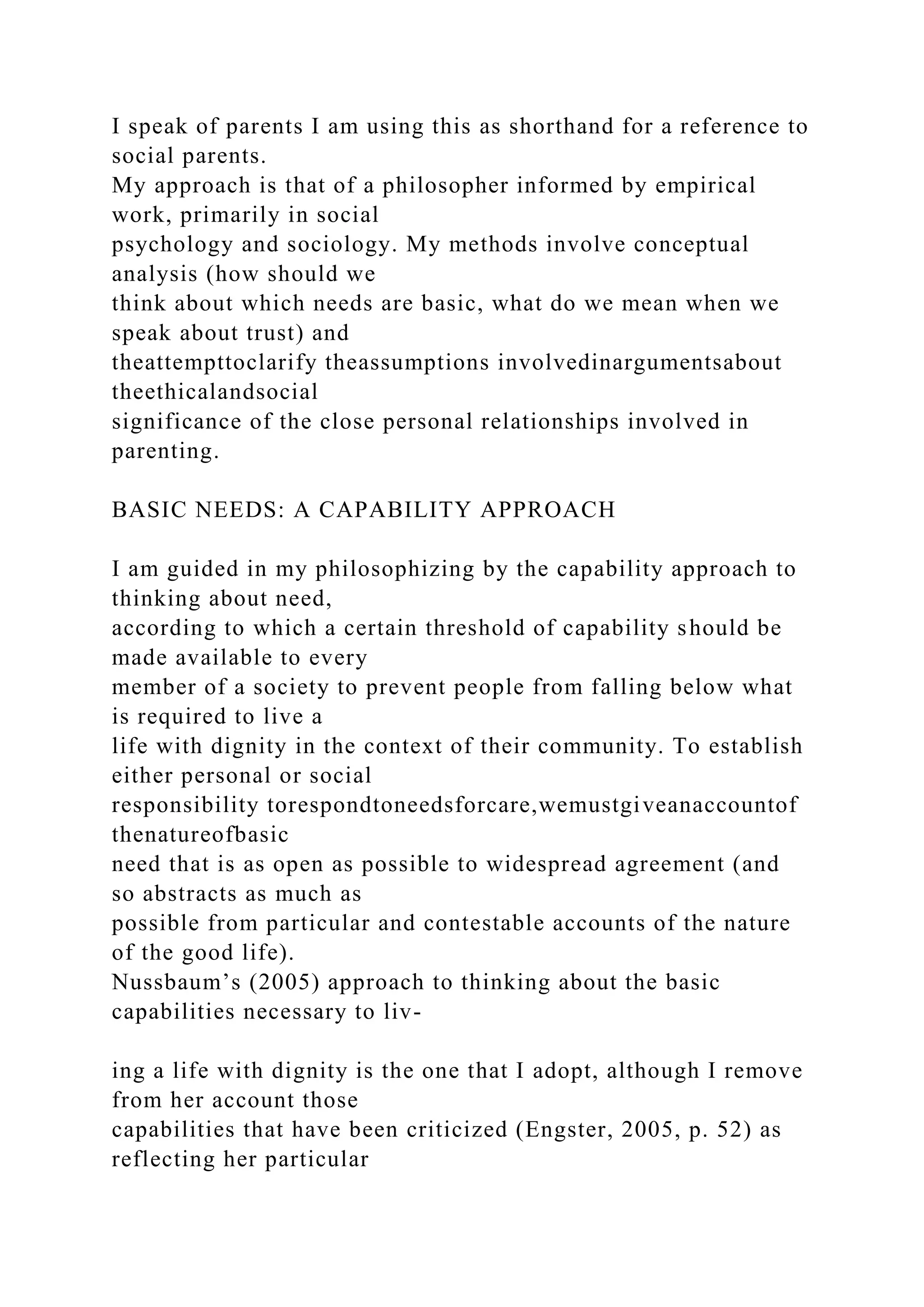 I speak of parents I am using this as shorthand for a reference to
social parents.
My approach is that of a philosopher informed by empirical
work, primarily in social
psychology and sociology. My methods involve conceptual
analysis (how should we
think about which needs are basic, what do we mean when we
speak about trust) and
theattempttoclarify theassumptions involvedinargumentsabout
theethicalandsocial
significance of the close personal relationships involved in
parenting.
BASIC NEEDS: A CAPABILITY APPROACH
I am guided in my philosophizing by the capability approach to
thinking about need,
according to which a certain threshold of capability should be
made available to every
member of a society to prevent people from falling below what
is required to live a
life with dignity in the context of their community. To establish
either personal or social
responsibility torespondtoneedsforcare,wemustgiveanaccountof
thenatureofbasic
need that is as open as possible to widespread agreement (and
so abstracts as much as
possible from particular and contestable accounts of the nature
of the good life).
Nussbaum’s (2005) approach to thinking about the basic
capabilities necessary to liv-
ing a life with dignity is the one that I adopt, although I remove
from her account those
capabilities that have been criticized (Engster, 2005, p. 52) as
reflecting her particular
 