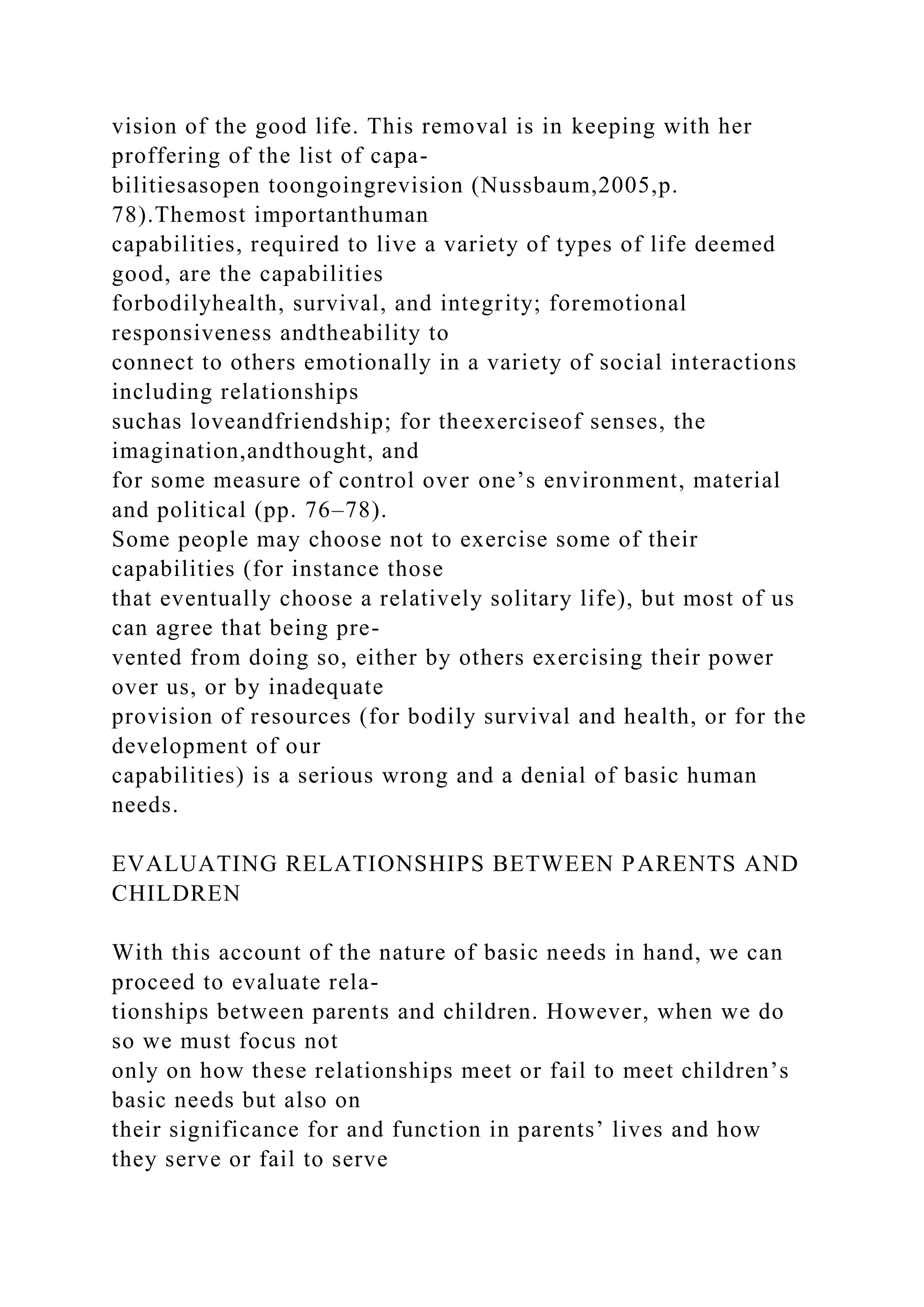 vision of the good life. This removal is in keeping with her
proffering of the list of capa-
bilitiesasopen toongoingrevision (Nussbaum,2005,p.
78).Themost importanthuman
capabilities, required to live a variety of types of life deemed
good, are the capabilities
forbodilyhealth, survival, and integrity; foremotional
responsiveness andtheability to
connect to others emotionally in a variety of social interactions
including relationships
suchas loveandfriendship; for theexerciseof senses, the
imagination,andthought, and
for some measure of control over one’s environment, material
and political (pp. 76–78).
Some people may choose not to exercise some of their
capabilities (for instance those
that eventually choose a relatively solitary life), but most of us
can agree that being pre-
vented from doing so, either by others exercising their power
over us, or by inadequate
provision of resources (for bodily survival and health, or for the
development of our
capabilities) is a serious wrong and a denial of basic human
needs.
EVALUATING RELATIONSHIPS BETWEEN PARENTS AND
CHILDREN
With this account of the nature of basic needs in hand, we can
proceed to evaluate rela-
tionships between parents and children. However, when we do
so we must focus not
only on how these relationships meet or fail to meet children’s
basic needs but also on
their significance for and function in parents’ lives and how
they serve or fail to serve
 