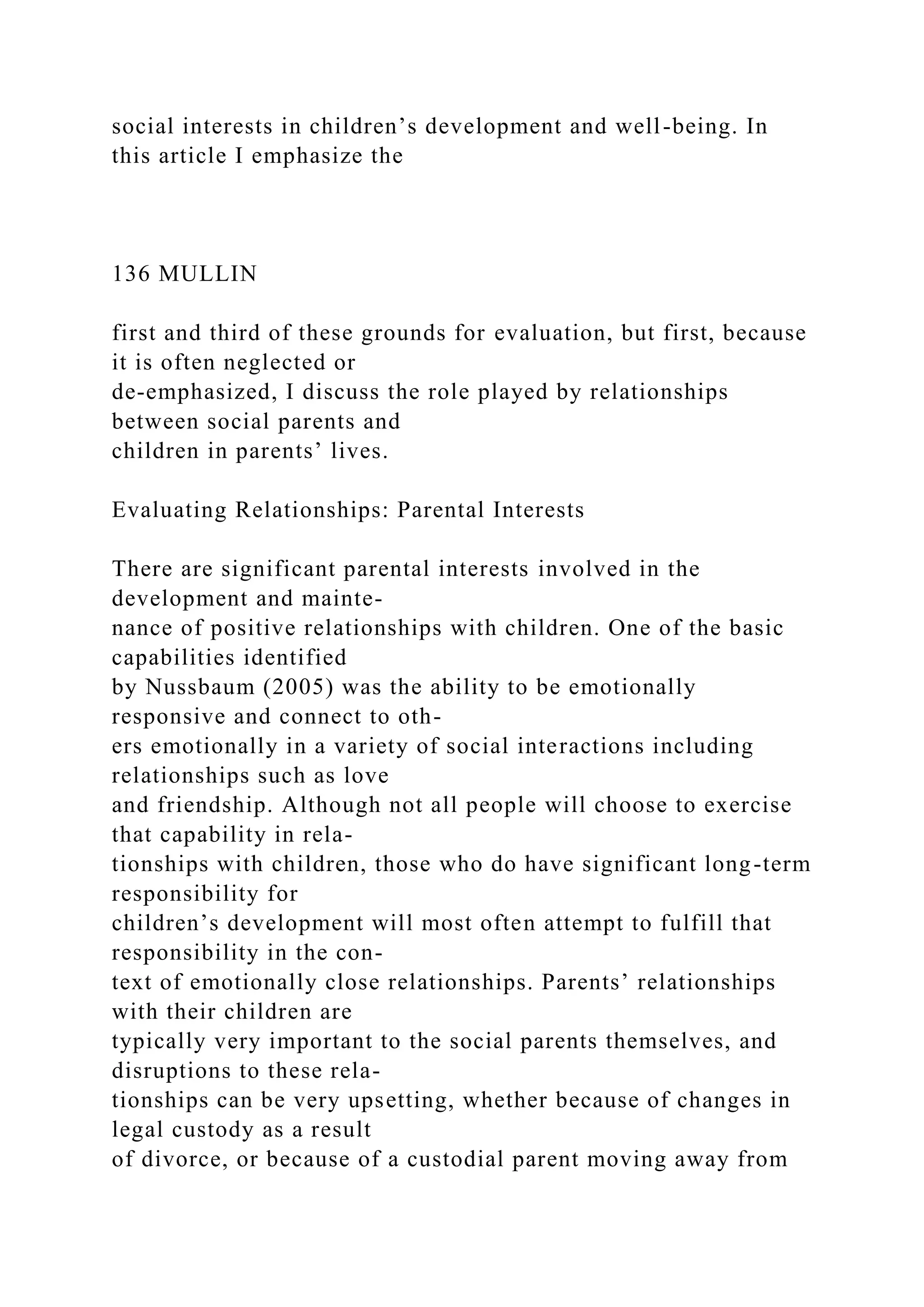 social interests in children’s development and well-being. In
this article I emphasize the
136 MULLIN
first and third of these grounds for evaluation, but first, because
it is often neglected or
de-emphasized, I discuss the role played by relationships
between social parents and
children in parents’ lives.
Evaluating Relationships: Parental Interests
There are significant parental interests involved in the
development and mainte-
nance of positive relationships with children. One of the basic
capabilities identified
by Nussbaum (2005) was the ability to be emotionally
responsive and connect to oth-
ers emotionally in a variety of social interactions including
relationships such as love
and friendship. Although not all people will choose to exercise
that capability in rela-
tionships with children, those who do have significant long-term
responsibility for
children’s development will most often attempt to fulfill that
responsibility in the con-
text of emotionally close relationships. Parents’ relationships
with their children are
typically very important to the social parents themselves, and
disruptions to these rela-
tionships can be very upsetting, whether because of changes in
legal custody as a result
of divorce, or because of a custodial parent moving away from
 