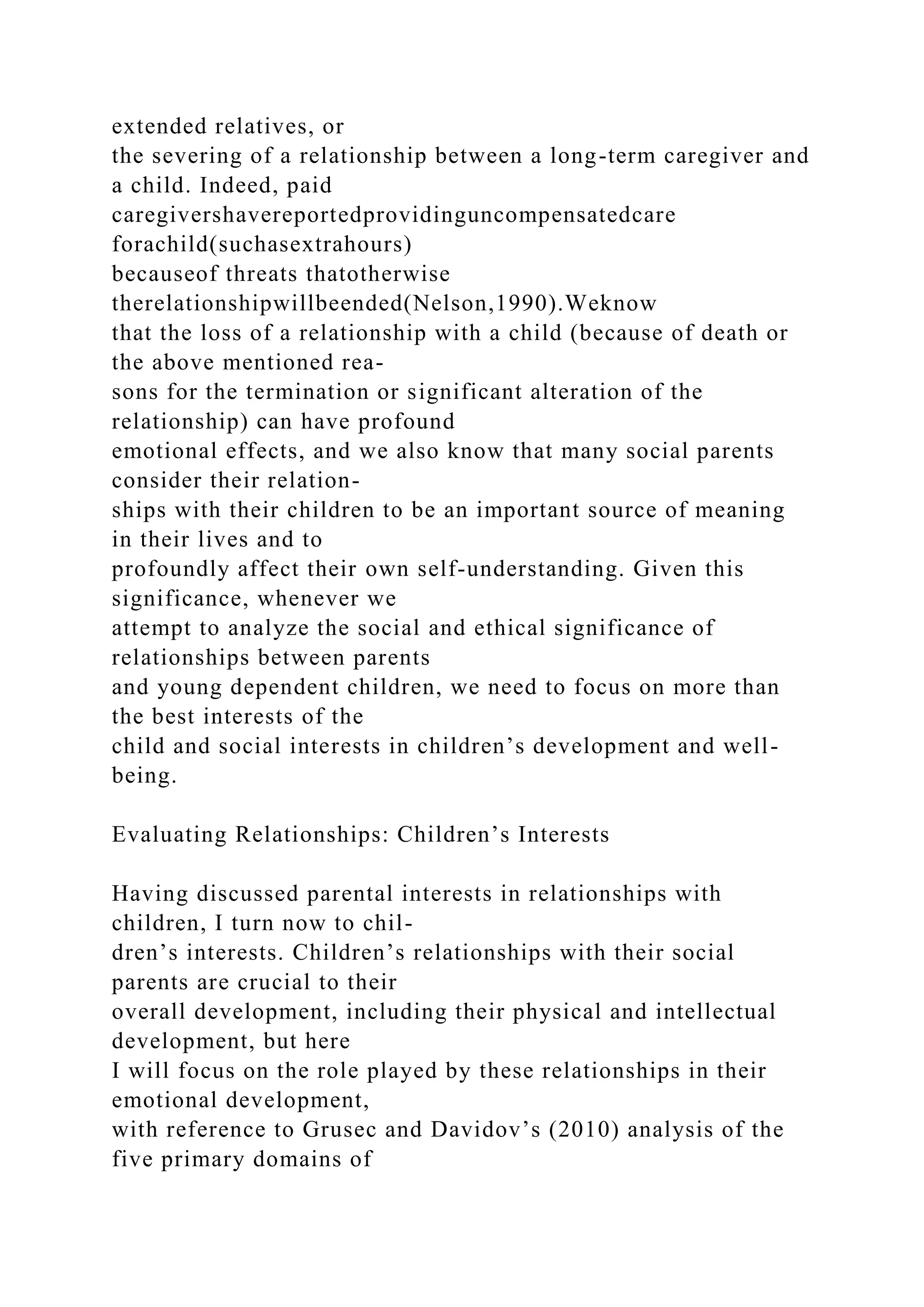 extended relatives, or
the severing of a relationship between a long-term caregiver and
a child. Indeed, paid
caregivershavereportedprovidinguncompensatedcare
forachild(suchasextrahours)
becauseof threats thatotherwise
therelationshipwillbeended(Nelson,1990).Weknow
that the loss of a relationship with a child (because of death or
the above mentioned rea-
sons for the termination or significant alteration of the
relationship) can have profound
emotional effects, and we also know that many social parents
consider their relation-
ships with their children to be an important source of meaning
in their lives and to
profoundly affect their own self-understanding. Given this
significance, whenever we
attempt to analyze the social and ethical significance of
relationships between parents
and young dependent children, we need to focus on more than
the best interests of the
child and social interests in children’s development and well-
being.
Evaluating Relationships: Children’s Interests
Having discussed parental interests in relationships with
children, I turn now to chil-
dren’s interests. Children’s relationships with their social
parents are crucial to their
overall development, including their physical and intellectual
development, but here
I will focus on the role played by these relationships in their
emotional development,
with reference to Grusec and Davidov’s (2010) analysis of the
five primary domains of
 