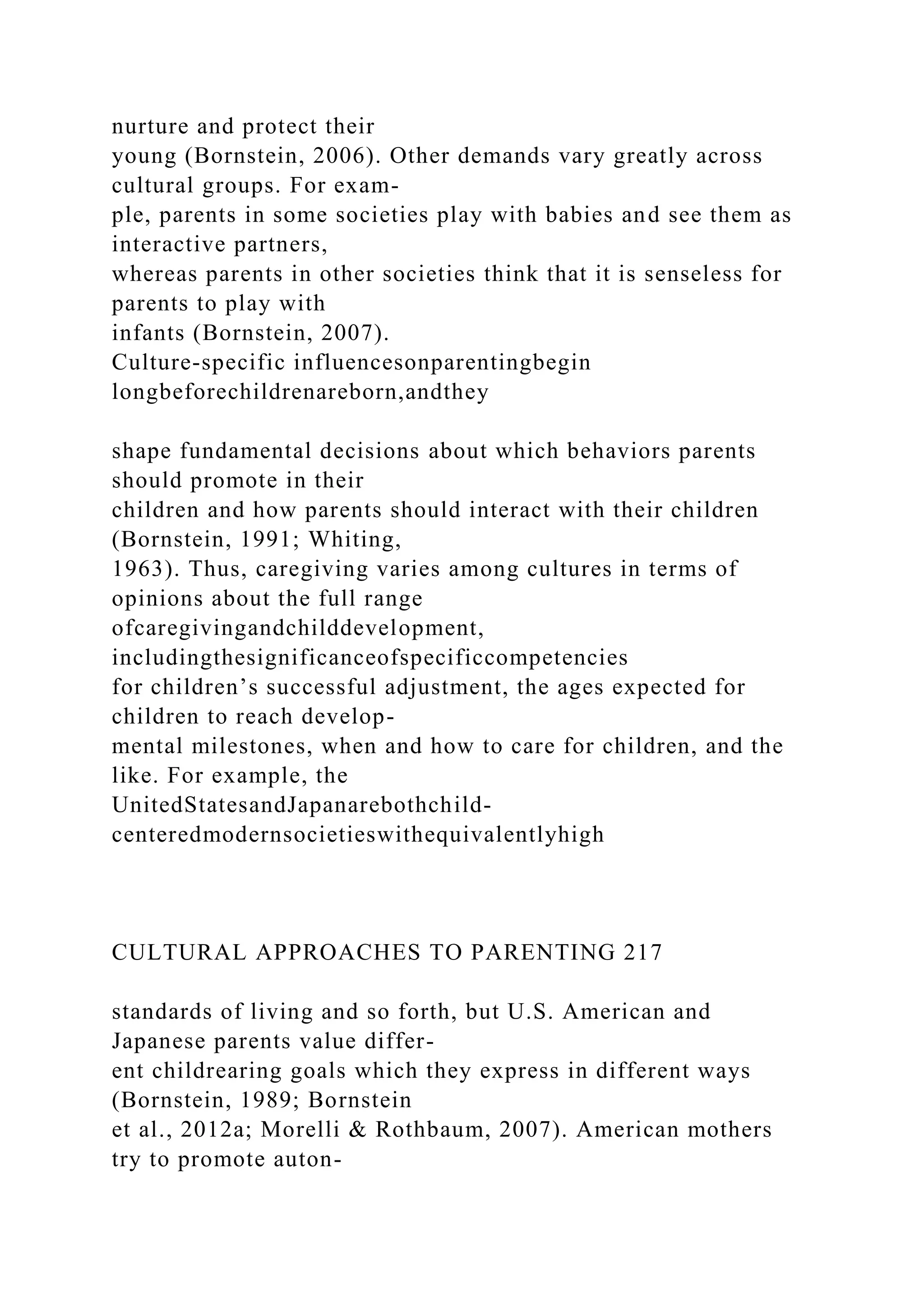 nurture and protect their
young (Bornstein, 2006). Other demands vary greatly across
cultural groups. For exam-
ple, parents in some societies play with babies and see them as
interactive partners,
whereas parents in other societies think that it is senseless for
parents to play with
infants (Bornstein, 2007).
Culture-specific influencesonparentingbegin
longbeforechildrenareborn,andthey
shape fundamental decisions about which behaviors parents
should promote in their
children and how parents should interact with their children
(Bornstein, 1991; Whiting,
1963). Thus, caregiving varies among cultures in terms of
opinions about the full range
ofcaregivingandchilddevelopment,
includingthesignificanceofspecificcompetencies
for children’s successful adjustment, the ages expected for
children to reach develop-
mental milestones, when and how to care for children, and the
like. For example, the
UnitedStatesandJapanarebothchild-
centeredmodernsocietieswithequivalentlyhigh
CULTURAL APPROACHES TO PARENTING 217
standards of living and so forth, but U.S. American and
Japanese parents value differ-
ent childrearing goals which they express in different ways
(Bornstein, 1989; Bornstein
et al., 2012a; Morelli & Rothbaum, 2007). American mothers
try to promote auton-
 