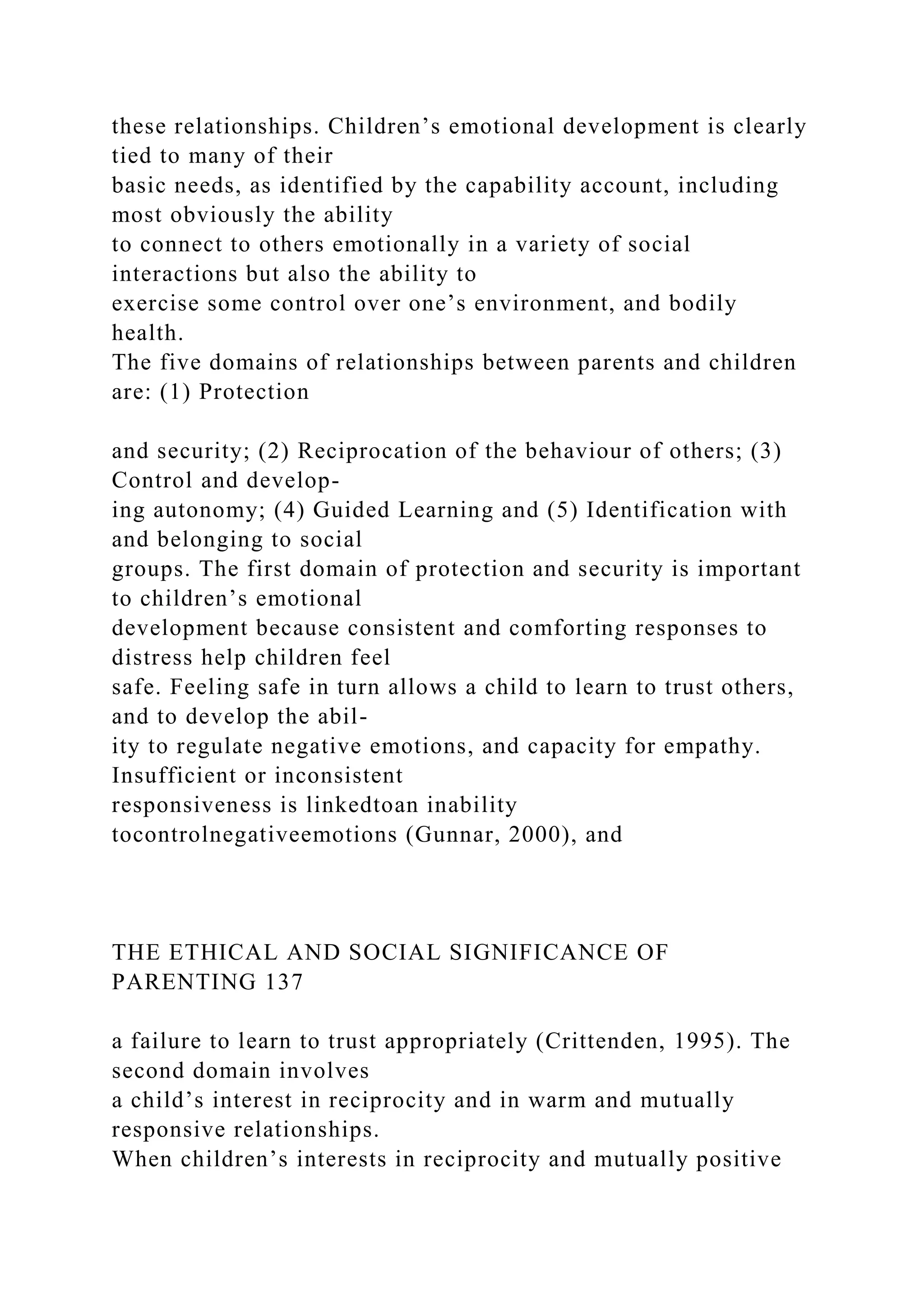 these relationships. Children’s emotional development is clearly
tied to many of their
basic needs, as identified by the capability account, including
most obviously the ability
to connect to others emotionally in a variety of social
interactions but also the ability to
exercise some control over one’s environment, and bodily
health.
The five domains of relationships between parents and children
are: (1) Protection
and security; (2) Reciprocation of the behaviour of others; (3)
Control and develop-
ing autonomy; (4) Guided Learning and (5) Identification with
and belonging to social
groups. The first domain of protection and security is important
to children’s emotional
development because consistent and comforting responses to
distress help children feel
safe. Feeling safe in turn allows a child to learn to trust others,
and to develop the abil-
ity to regulate negative emotions, and capacity for empathy.
Insufficient or inconsistent
responsiveness is linkedtoan inability
tocontrolnegativeemotions (Gunnar, 2000), and
THE ETHICAL AND SOCIAL SIGNIFICANCE OF
PARENTING 137
a failure to learn to trust appropriately (Crittenden, 1995). The
second domain involves
a child’s interest in reciprocity and in warm and mutually
responsive relationships.
When children’s interests in reciprocity and mutually positive
 