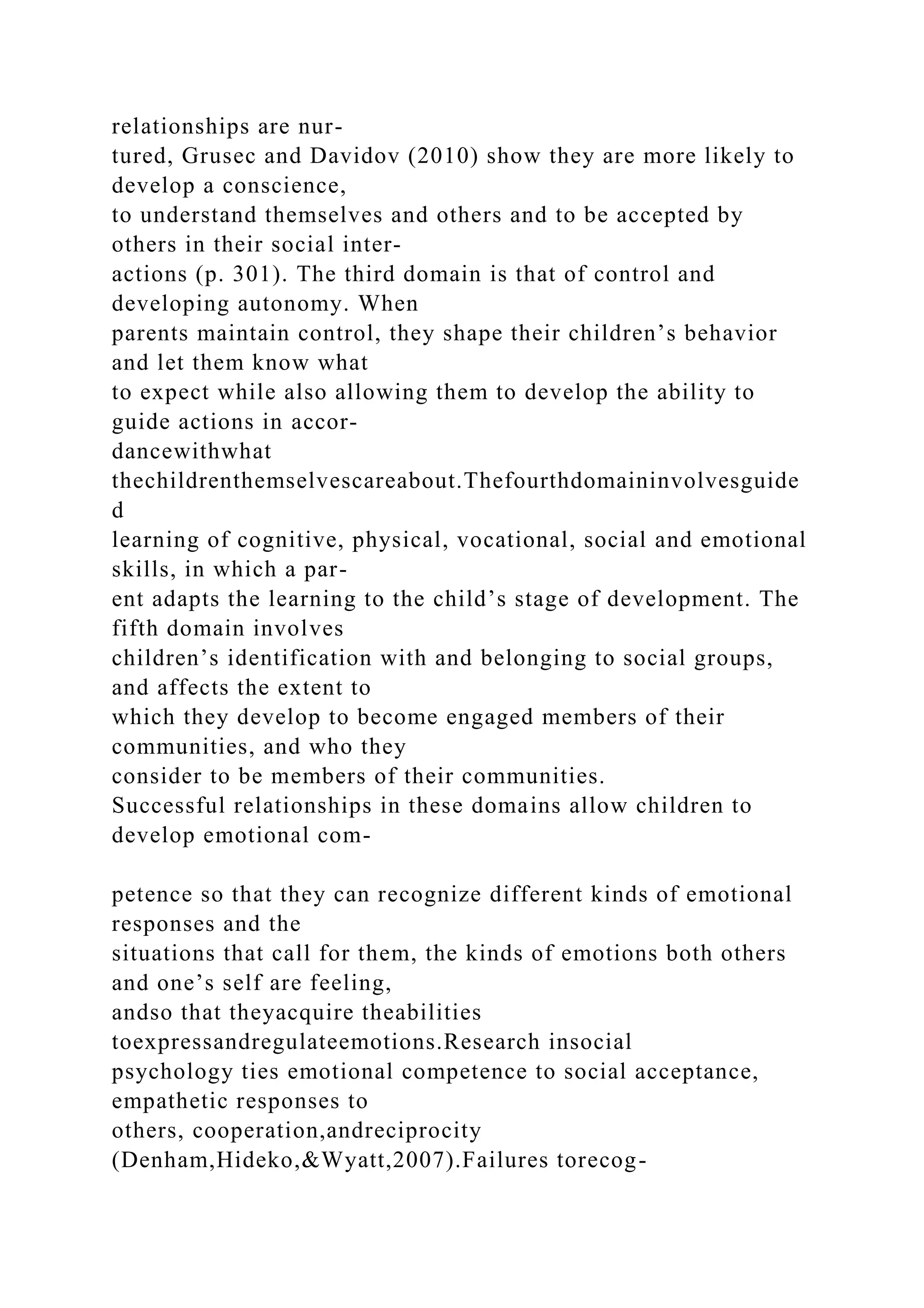 relationships are nur-
tured, Grusec and Davidov (2010) show they are more likely to
develop a conscience,
to understand themselves and others and to be accepted by
others in their social inter-
actions (p. 301). The third domain is that of control and
developing autonomy. When
parents maintain control, they shape their children’s behavior
and let them know what
to expect while also allowing them to develop the ability to
guide actions in accor-
dancewithwhat
thechildrenthemselvescareabout.Thefourthdomaininvolvesguide
d
learning of cognitive, physical, vocational, social and emotional
skills, in which a par-
ent adapts the learning to the child’s stage of development. The
fifth domain involves
children’s identification with and belonging to social groups,
and affects the extent to
which they develop to become engaged members of their
communities, and who they
consider to be members of their communities.
Successful relationships in these domains allow children to
develop emotional com-
petence so that they can recognize different kinds of emotional
responses and the
situations that call for them, the kinds of emotions both others
and one’s self are feeling,
andso that theyacquire theabilities
toexpressandregulateemotions.Research insocial
psychology ties emotional competence to social acceptance,
empathetic responses to
others, cooperation,andreciprocity
(Denham,Hideko,&Wyatt,2007).Failures torecog-
 