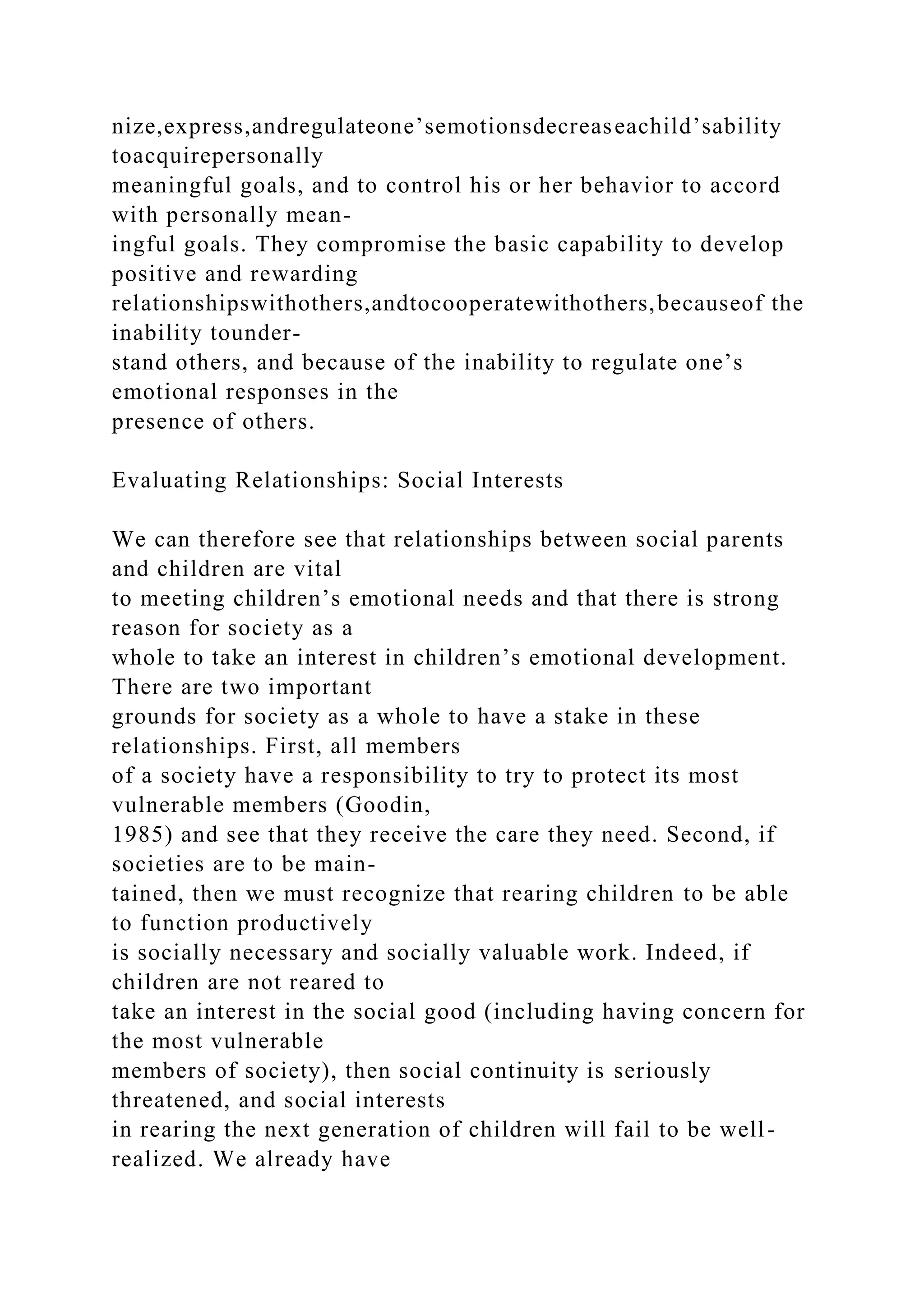 nize,express,andregulateone’semotionsdecreaseachild’sability
toacquirepersonally
meaningful goals, and to control his or her behavior to accord
with personally mean-
ingful goals. They compromise the basic capability to develop
positive and rewarding
relationshipswithothers,andtocooperatewithothers,becauseof the
inability tounder-
stand others, and because of the inability to regulate one’s
emotional responses in the
presence of others.
Evaluating Relationships: Social Interests
We can therefore see that relationships between social parents
and children are vital
to meeting children’s emotional needs and that there is strong
reason for society as a
whole to take an interest in children’s emotional development.
There are two important
grounds for society as a whole to have a stake in these
relationships. First, all members
of a society have a responsibility to try to protect its most
vulnerable members (Goodin,
1985) and see that they receive the care they need. Second, if
societies are to be main-
tained, then we must recognize that rearing children to be able
to function productively
is socially necessary and socially valuable work. Indeed, if
children are not reared to
take an interest in the social good (including having concern for
the most vulnerable
members of society), then social continuity is seriously
threatened, and social interests
in rearing the next generation of children will fail to be well-
realized. We already have
 
