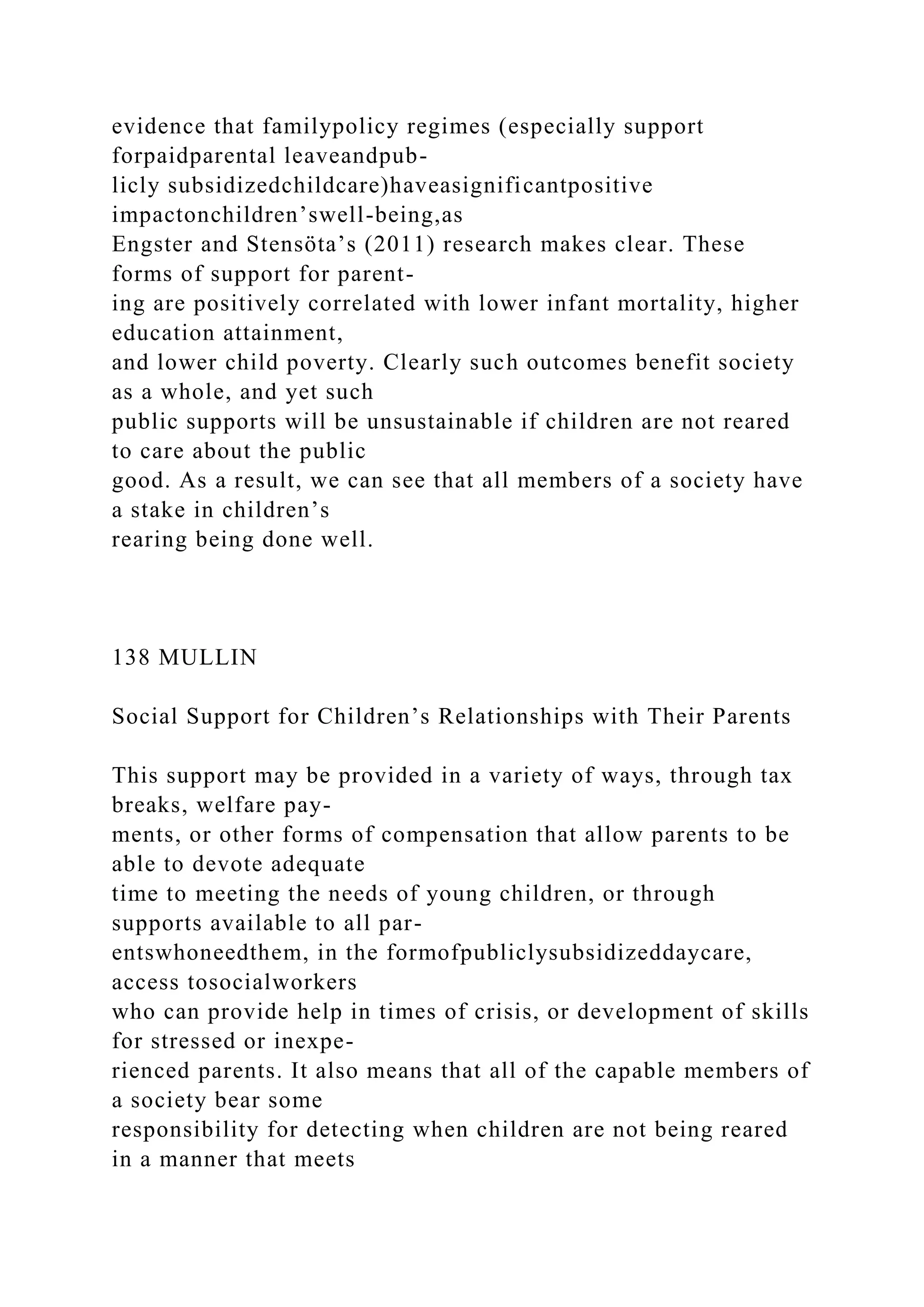 evidence that familypolicy regimes (especially support
forpaidparental leaveandpub-
licly subsidizedchildcare)haveasignificantpositive
impactonchildren’swell-being,as
Engster and Stensöta’s (2011) research makes clear. These
forms of support for parent-
ing are positively correlated with lower infant mortality, higher
education attainment,
and lower child poverty. Clearly such outcomes benefit society
as a whole, and yet such
public supports will be unsustainable if children are not reared
to care about the public
good. As a result, we can see that all members of a society have
a stake in children’s
rearing being done well.
138 MULLIN
Social Support for Children’s Relationships with Their Parents
This support may be provided in a variety of ways, through tax
breaks, welfare pay-
ments, or other forms of compensation that allow parents to be
able to devote adequate
time to meeting the needs of young children, or through
supports available to all par-
entswhoneedthem, in the formofpubliclysubsidizeddaycare,
access tosocialworkers
who can provide help in times of crisis, or development of skills
for stressed or inexpe-
rienced parents. It also means that all of the capable members of
a society bear some
responsibility for detecting when children are not being reared
in a manner that meets
 