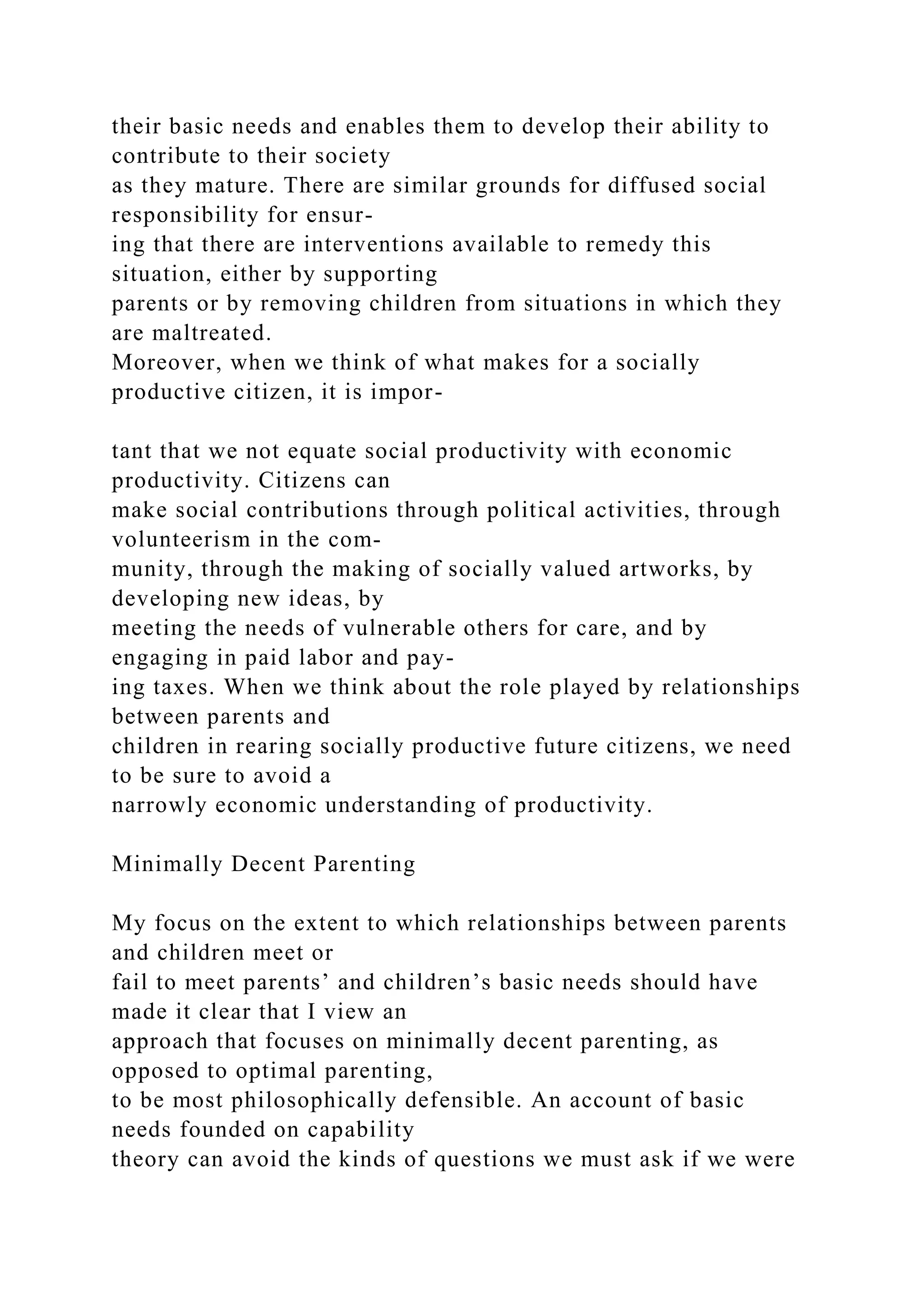 their basic needs and enables them to develop their ability to
contribute to their society
as they mature. There are similar grounds for diffused social
responsibility for ensur-
ing that there are interventions available to remedy this
situation, either by supporting
parents or by removing children from situations in which they
are maltreated.
Moreover, when we think of what makes for a socially
productive citizen, it is impor-
tant that we not equate social productivity with economic
productivity. Citizens can
make social contributions through political activities, through
volunteerism in the com-
munity, through the making of socially valued artworks, by
developing new ideas, by
meeting the needs of vulnerable others for care, and by
engaging in paid labor and pay-
ing taxes. When we think about the role played by relationships
between parents and
children in rearing socially productive future citizens, we need
to be sure to avoid a
narrowly economic understanding of productivity.
Minimally Decent Parenting
My focus on the extent to which relationships between parents
and children meet or
fail to meet parents’ and children’s basic needs should have
made it clear that I view an
approach that focuses on minimally decent parenting, as
opposed to optimal parenting,
to be most philosophically defensible. An account of basic
needs founded on capability
theory can avoid the kinds of questions we must ask if we were
 