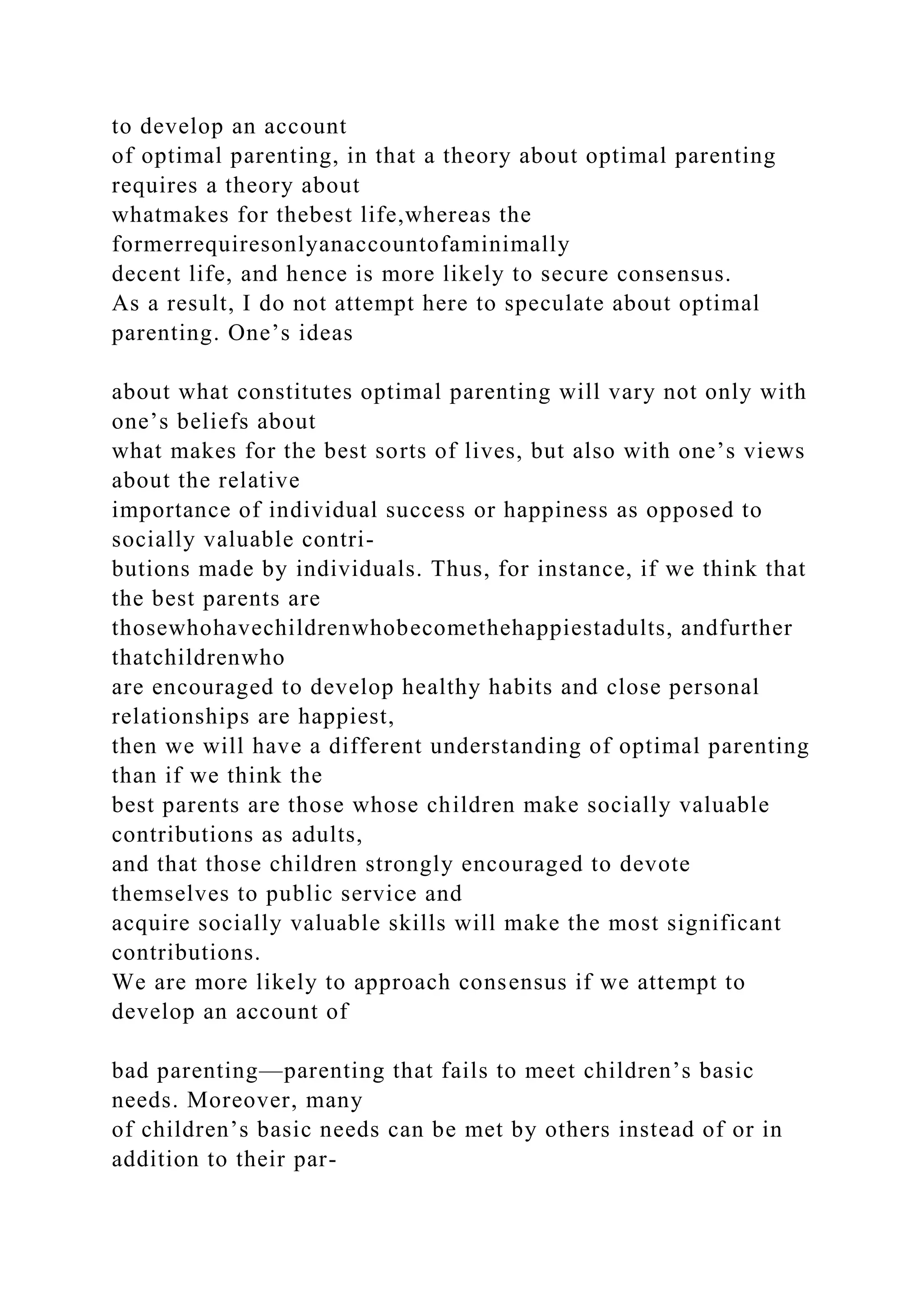 to develop an account
of optimal parenting, in that a theory about optimal parenting
requires a theory about
whatmakes for thebest life,whereas the
formerrequiresonlyanaccountofaminimally
decent life, and hence is more likely to secure consensus.
As a result, I do not attempt here to speculate about optimal
parenting. One’s ideas
about what constitutes optimal parenting will vary not only with
one’s beliefs about
what makes for the best sorts of lives, but also with one’s views
about the relative
importance of individual success or happiness as opposed to
socially valuable contri-
butions made by individuals. Thus, for instance, if we think that
the best parents are
thosewhohavechildrenwhobecomethehappiestadults, andfurther
thatchildrenwho
are encouraged to develop healthy habits and close personal
relationships are happiest,
then we will have a different understanding of optimal parenting
than if we think the
best parents are those whose children make socially valuable
contributions as adults,
and that those children strongly encouraged to devote
themselves to public service and
acquire socially valuable skills will make the most significant
contributions.
We are more likely to approach consensus if we attempt to
develop an account of
bad parenting—parenting that fails to meet children’s basic
needs. Moreover, many
of children’s basic needs can be met by others instead of or in
addition to their par-
 