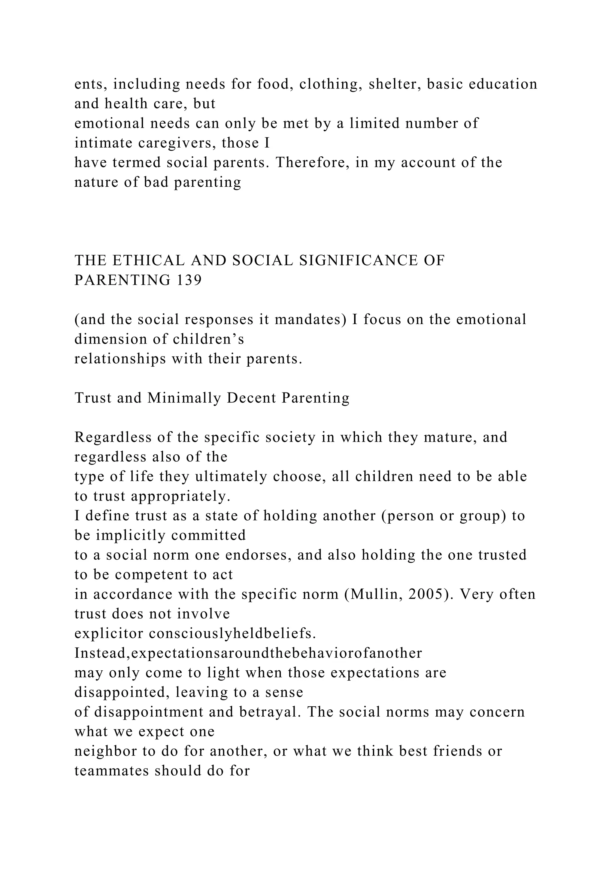 ents, including needs for food, clothing, shelter, basic education
and health care, but
emotional needs can only be met by a limited number of
intimate caregivers, those I
have termed social parents. Therefore, in my account of the
nature of bad parenting
THE ETHICAL AND SOCIAL SIGNIFICANCE OF
PARENTING 139
(and the social responses it mandates) I focus on the emotional
dimension of children’s
relationships with their parents.
Trust and Minimally Decent Parenting
Regardless of the specific society in which they mature, and
regardless also of the
type of life they ultimately choose, all children need to be able
to trust appropriately.
I define trust as a state of holding another (person or group) to
be implicitly committed
to a social norm one endorses, and also holding the one trusted
to be competent to act
in accordance with the specific norm (Mullin, 2005). Very often
trust does not involve
explicitor consciouslyheldbeliefs.
Instead,expectationsaroundthebehaviorofanother
may only come to light when those expectations are
disappointed, leaving to a sense
of disappointment and betrayal. The social norms may concern
what we expect one
neighbor to do for another, or what we think best friends or
teammates should do for
 
