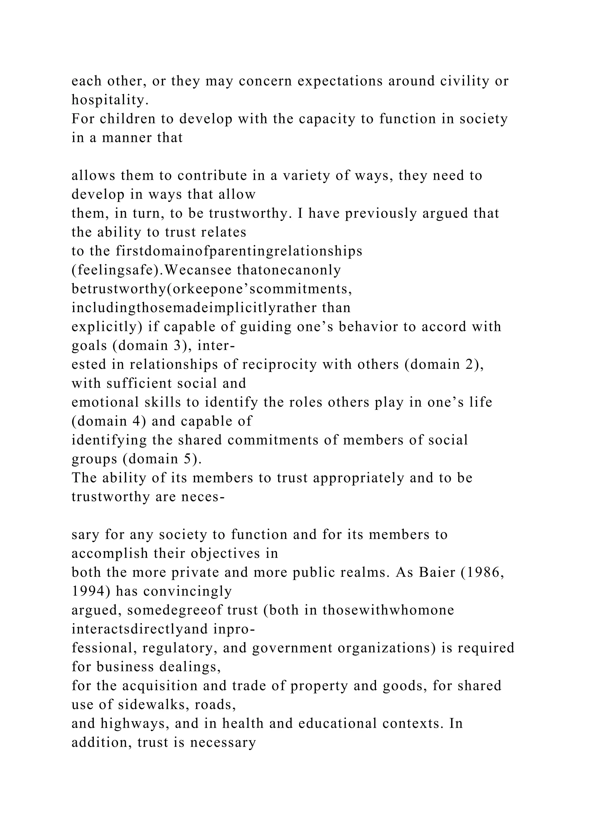 each other, or they may concern expectations around civility or
hospitality.
For children to develop with the capacity to function in society
in a manner that
allows them to contribute in a variety of ways, they need to
develop in ways that allow
them, in turn, to be trustworthy. I have previously argued that
the ability to trust relates
to the firstdomainofparentingrelationships
(feelingsafe).Wecansee thatonecanonly
betrustworthy(orkeepone’scommitments,
includingthosemadeimplicitlyrather than
explicitly) if capable of guiding one’s behavior to accord with
goals (domain 3), inter-
ested in relationships of reciprocity with others (domain 2),
with sufficient social and
emotional skills to identify the roles others play in one’s life
(domain 4) and capable of
identifying the shared commitments of members of social
groups (domain 5).
The ability of its members to trust appropriately and to be
trustworthy are neces-
sary for any society to function and for its members to
accomplish their objectives in
both the more private and more public realms. As Baier (1986,
1994) has convincingly
argued, somedegreeof trust (both in thosewithwhomone
interactsdirectlyand inpro-
fessional, regulatory, and government organizations) is required
for business dealings,
for the acquisition and trade of property and goods, for shared
use of sidewalks, roads,
and highways, and in health and educational contexts. In
addition, trust is necessary
 