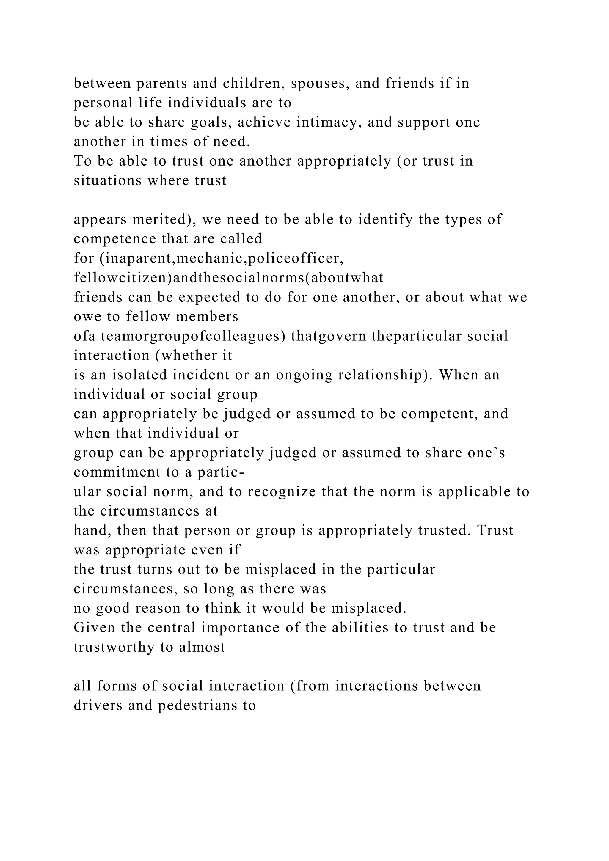 between parents and children, spouses, and friends if in
personal life individuals are to
be able to share goals, achieve intimacy, and support one
another in times of need.
To be able to trust one another appropriately (or trust in
situations where trust
appears merited), we need to be able to identify the types of
competence that are called
for (inaparent,mechanic,policeofficer,
fellowcitizen)andthesocialnorms(aboutwhat
friends can be expected to do for one another, or about what we
owe to fellow members
ofa teamorgroupofcolleagues) thatgovern theparticular social
interaction (whether it
is an isolated incident or an ongoing relationship). When an
individual or social group
can appropriately be judged or assumed to be competent, and
when that individual or
group can be appropriately judged or assumed to share one’s
commitment to a partic-
ular social norm, and to recognize that the norm is applicable to
the circumstances at
hand, then that person or group is appropriately trusted. Trust
was appropriate even if
the trust turns out to be misplaced in the particular
circumstances, so long as there was
no good reason to think it would be misplaced.
Given the central importance of the abilities to trust and be
trustworthy to almost
all forms of social interaction (from interactions between
drivers and pedestrians to
 