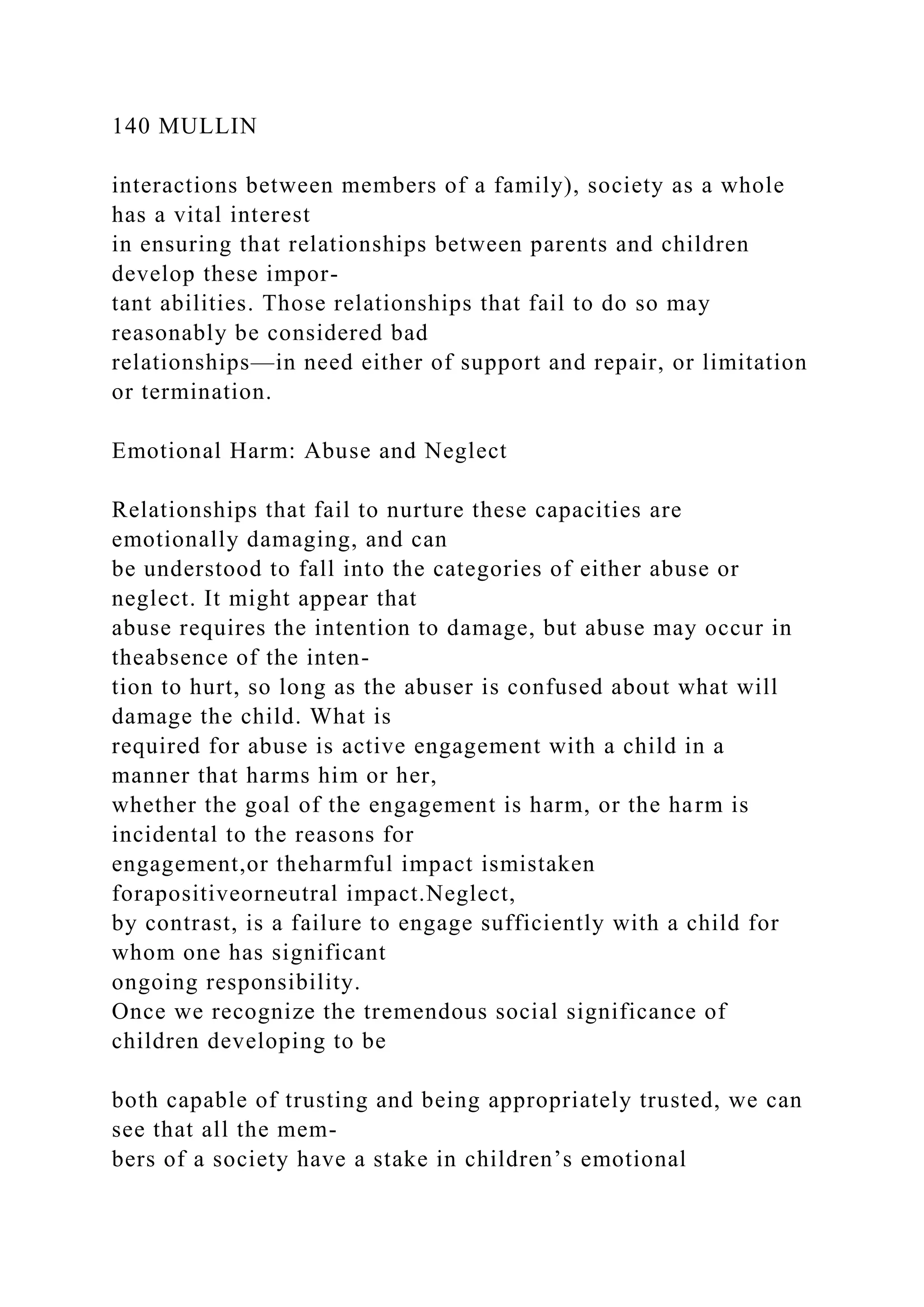 140 MULLIN
interactions between members of a family), society as a whole
has a vital interest
in ensuring that relationships between parents and children
develop these impor-
tant abilities. Those relationships that fail to do so may
reasonably be considered bad
relationships—in need either of support and repair, or limitation
or termination.
Emotional Harm: Abuse and Neglect
Relationships that fail to nurture these capacities are
emotionally damaging, and can
be understood to fall into the categories of either abuse or
neglect. It might appear that
abuse requires the intention to damage, but abuse may occur in
theabsence of the inten-
tion to hurt, so long as the abuser is confused about what will
damage the child. What is
required for abuse is active engagement with a child in a
manner that harms him or her,
whether the goal of the engagement is harm, or the harm is
incidental to the reasons for
engagement,or theharmful impact ismistaken
forapositiveorneutral impact.Neglect,
by contrast, is a failure to engage sufficiently with a child for
whom one has significant
ongoing responsibility.
Once we recognize the tremendous social significance of
children developing to be
both capable of trusting and being appropriately trusted, we can
see that all the mem-
bers of a society have a stake in children’s emotional
 