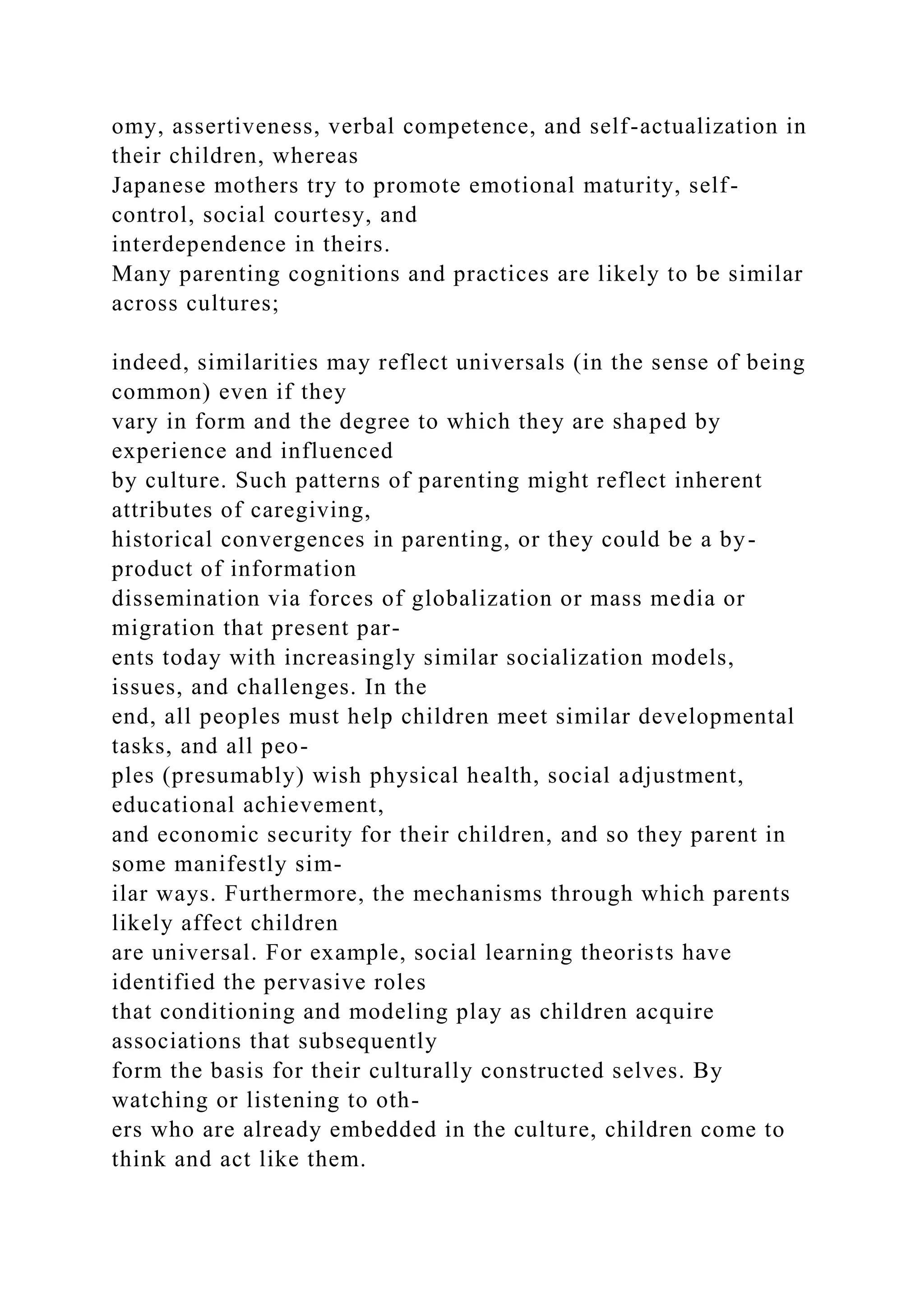 omy, assertiveness, verbal competence, and self-actualization in
their children, whereas
Japanese mothers try to promote emotional maturity, self-
control, social courtesy, and
interdependence in theirs.
Many parenting cognitions and practices are likely to be similar
across cultures;
indeed, similarities may reflect universals (in the sense of being
common) even if they
vary in form and the degree to which they are shaped by
experience and influenced
by culture. Such patterns of parenting might reflect inherent
attributes of caregiving,
historical convergences in parenting, or they could be a by-
product of information
dissemination via forces of globalization or mass media or
migration that present par-
ents today with increasingly similar socialization models,
issues, and challenges. In the
end, all peoples must help children meet similar developmental
tasks, and all peo-
ples (presumably) wish physical health, social adjustment,
educational achievement,
and economic security for their children, and so they parent in
some manifestly sim-
ilar ways. Furthermore, the mechanisms through which parents
likely affect children
are universal. For example, social learning theorists have
identified the pervasive roles
that conditioning and modeling play as children acquire
associations that subsequently
form the basis for their culturally constructed selves. By
watching or listening to oth-
ers who are already embedded in the culture, children come to
think and act like them.
 